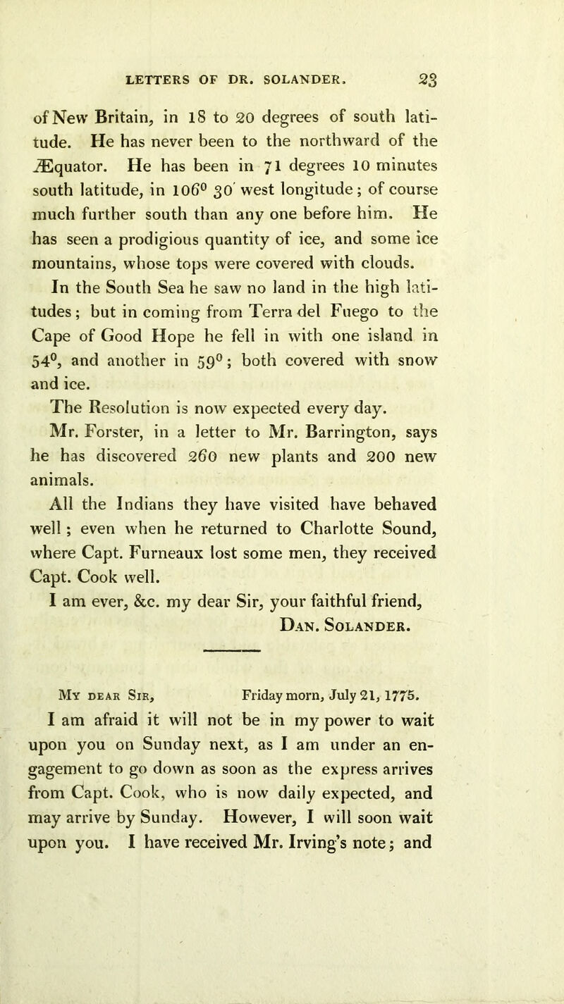 of New Britain, in 18 to 20 degrees of south lati- tude. He has never been to the northward of the jEquator. He has been in 71 degrees 10 minutes south latitude, in 106® 30' west longitude; of course much further south than any one before him. He has seen a prodigious quantity of iee, and some ice mountains, whose tops were covered with clouds. In the South Sea he saw no land in the high lati- tudes; but in coming from Terra del Fuego to the Cape of Good Hope he fell in with one island in 54®, and another in 59®; both covered with snow and ice. The Resolution is now expected every day. Mr. Forster, in a letter to Mr. Barrington, says he has discovered 260 new plants and 200 new animals. All the Indians they have visited have behaved well; even when he returned to Charlotte Sound, where Capt. Furneaux lost some men, they received Capt. Cook well. I am ever, &c. my dear Sir, your faithful friend, Dan. Solander. My dear Sir, Friday morn, July 21, 1775. I am afraid it will not be in my power to wait upon you on Sunday next, as I am under an en- gagement to go down as soon as the express arrives from Capt. Cook, who is now daily expected, and may arrive by Sunday. However, I will soon wait upon you. I have received Mr. Irving’s note; and