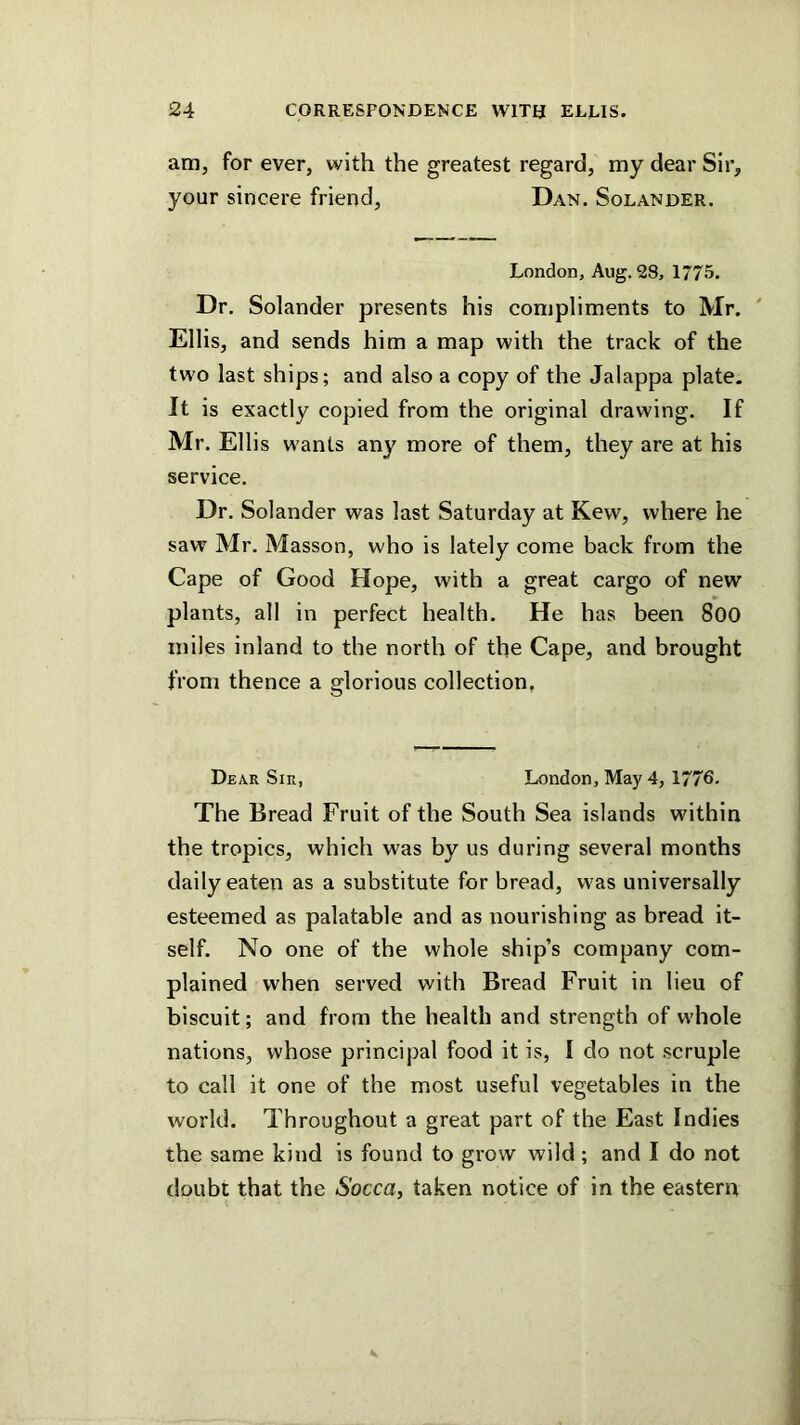 am, for ever, with the greatest regard, my dear Sir, your sincere friend, Dan. Solander. London, Aug. 2S, 1775. Dr. Solander presents his compliments to Mr. Ellis, and sends him a map with the track of the two last ships; and also a copy of the Jalappa plate. It is exactly copied from the original drawing. If Mr. Ellis wants any more of them, they are at his service. Dr. Solander was last Saturday at Kew, where he saw Mr. Masson, who is lately come back from the Cape of Good Hope, with a great cargo of new plants, all in perfect health. He has been 800 miles inland to the north of the Cape, and brought from thence a glorious collection, Dear Sir, London, May 4, 1776. The Bread Fruit of the South Sea islands within the tropics, which was by us during several months daily eaten as a substitute for bread, was universally esteemed as palatable and as nourishing as bread it- self. No one of the whole ship’s company com- plained when served with Bread Fruit in lieu of biscuit; and from the health and strength of whole nations, whose principal food it is, I do not scruple to call it one of the most useful vegetables in the world. Throughout a great part of the East Indies the same kind is found to grow wild ; and I do not doubt that the Socca, taken notice of in the eastern