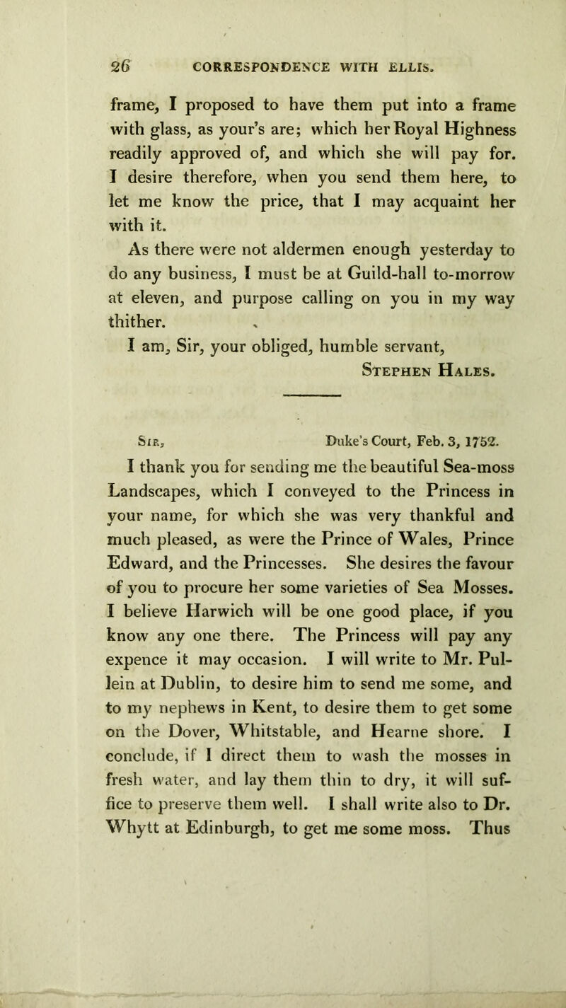 frame, I proposed to have them put into a frame with glass, as your’s are; which her Royal Highness readily approved of, and which she will pay for. I desire therefore, when you send them here, to let me know the price, that I may acquaint her with it. As there were not aldermen enough yesterday to do any business, I must be at Guild-hall to-morrow at eleven, and purpose calling on you in my way thither. I am. Sir, your obliged, humble servant, Stephen Hales. Sjr, Duke’s Court, Feb. 3, 1752. I thank you for sending me the beautiful Sea-moss Landscapes, which I conveyed to the Princess in your name, for which she was very thankful and much pleased, as were the Prince of Wales, Prince Edward, and the Princesses. She desires the favour of you to procure her some varieties of Sea Mosses. I believe Harwich will be one good place, if you know any one there. The Princess will pay any expence it may occasion. I will write to Mr. Pul- lein at Dublin, to desire him to send me some, and to my nephews in Kent, to desire them to get some on the Dover, Whitstable, and Hearne shore. I conclude, if 1 direct them to wash the mosses in fresh w'ater, and lay them thin to dry, it will suf- fice to preserve them well. I shall write also to Dr. Whytt at Edinburgh, to get me some moss. Thus