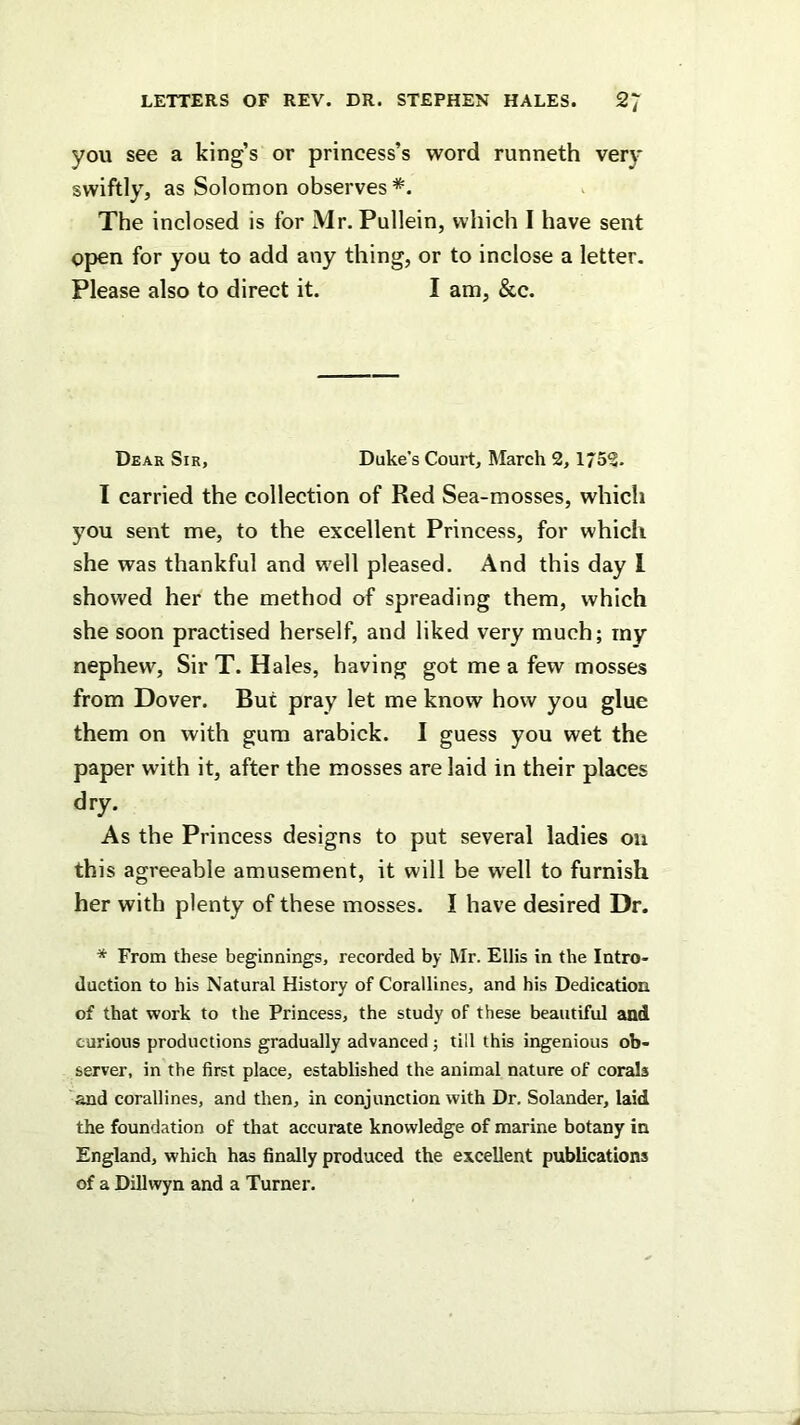 you see a king’s or princess’s word runneth ver)* swiftly, as Solomon observes *. The inclosed is for Mr. Pullein, which I have sent open for you to add any thing, or to inclose a letter. Please also to direct it. I am, &c. Dear Sir, Duke’s Court, March 2, 1752- I carried the collection of Red Sea-mosses, which you sent me, to the excellent Princess, for which she was thankful and well pleased. And this day 1 showed her the method of spreading them, which she soon practised herself, and liked very much; my nephew. Sir T. Hales, having got me a few mosses from Dover. But pray let me know how you glue them on with gum arabick. I guess you wet the paper with it, after the mosses are laid in their places dry. As the Princess designs to put several ladies on this agreeable amusement, it will be well to furnish her with plenty of these mosses. I have desired Dr. * From these beginnings, recorded by Mr. Ellis in the Intro- duction to his Natural History of Corallines, and his Dedication of that work to the Princess, the study of these beautiful and curious productions gradually advanced; till this ingenious ob- server, in the first place, established the animal nature of corals and corallines, and then, in conjunction with Dr. Solander, laid the foundation of that accurate knowledge of marine botany in England, which has finally produced the excellent publications of a Dillwyn and a Turner.