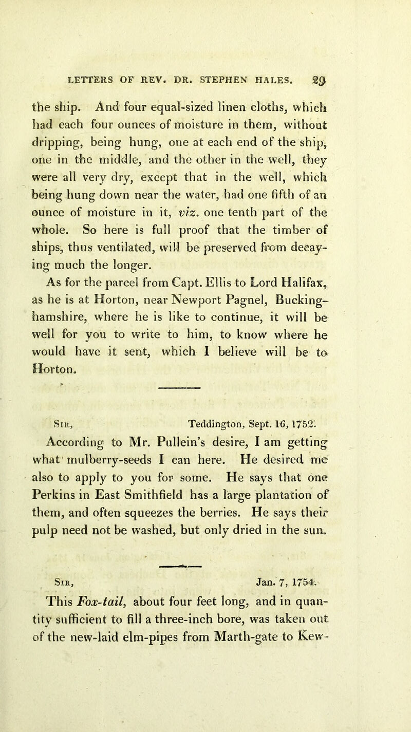 the ship. And four equal-sized linen cloths^ which had each four ounces of moisture in them, without dripping, being hung, one at each end of the ship, one in the middle, and the other in the well, they were all very dry, except that in the well, which being hung down near the water, had one fifth of an ounce of moisture in it, viz. one tenth part of the whole. So here is full proof that the timber of ships, thus ventilated, will be preserved fmm decay- ing much the longer. As for the parcel from Capt. Ellis to Lord Halifax, as he is at Horton, near Newport Pagnel, Bucking- hamshire, where he is like to continue, it will be well for you to write to him, to know where he would have it sent, which 1 believe will be to Horton. Sir, Teddington, Sept. 16, 1752. According to Mr. Pullein’s desire, I am getting what 'mulberry-seeds I can here. He desired me also to apply to you for some. He says that one Perkins in East Smithfield has a large plantation of them, and often squeezes the berries. He says their pulp need not be washed, but only dried in the sun. Sir, Jan. ?7 1754. This Fox-tail, about four feet long, and in quan- tity sufficient to fill a three-inch bore, was taken out of the new-laid elm-pipes from Marth-gate to Kew-