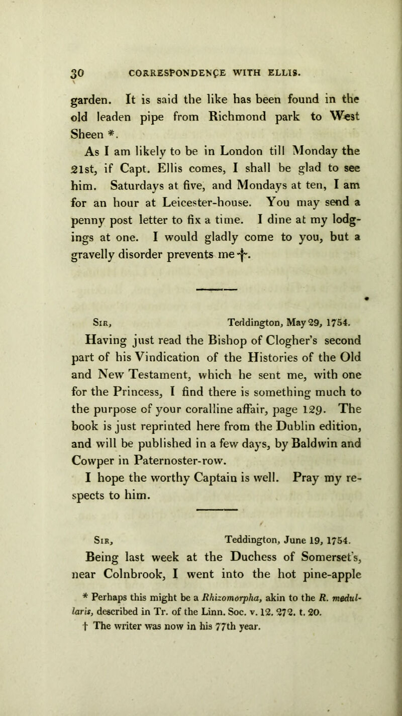 garden. It is said the like has been found in the old leaden pipe from Richmond park to West Sheen As I am likely to be in London till Monday the 21st, if Capt. Ellis comes, I shall be glad to see him. Saturdays at five, and Mondays at ten, I am for an hour at Leicester-house. You may send a penny post letter to fix a time. I dine at my lodg- ings at one. I would gladly come to you, but a gravelly disorder prevents rne Sir, Teddington, May 29, 1754. Having just read the Bishop of Clogher’s second part of his Vindication of the Histories of the Old and New Testament, which he sent me, with one for the Princess, I find there is something much to the purpose of your coralline affair, page 129. The book is just reprinted here from the Dublin edition, and will be published in a few days, by Baldwin and Cowper in Paternoster-row. I hope the worthy Captain is well. Pray my re- spects to him. Sir, Teddington, June 19, 1754. Being last week at the Duchess of Somerset’s, near Colnbrook, I went into the hot pine-apple * Perhaps this might be a Rhizomorpha, akin to the R. medul- laris, described in Tr. of the Linn. Soc. v. 12. 272. t. 20. t The writer was now in his 77th year.