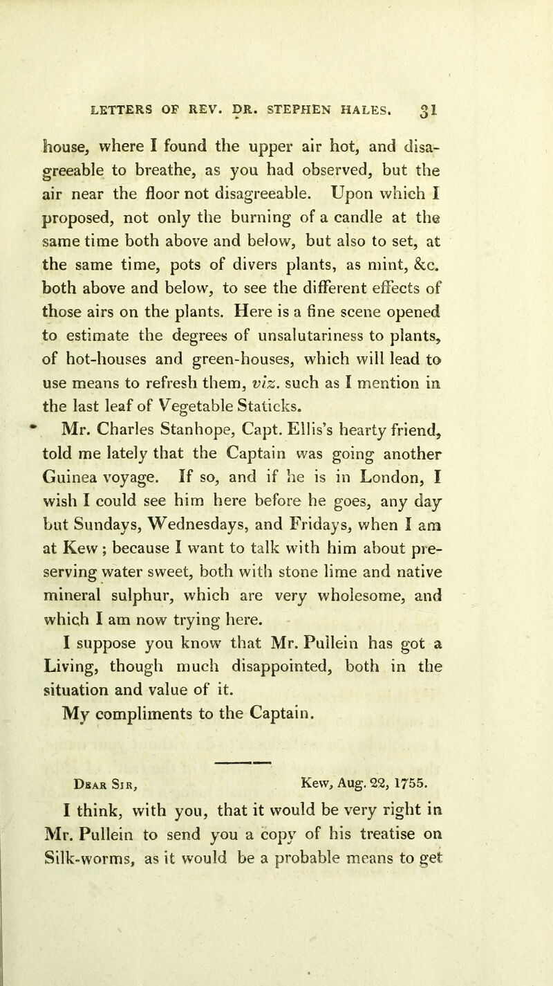 house, where I found the upper air hot, and disa- greeable to breathe, as you had observed, but the air near the floor not disagreeable. Upon which I proposed, not only the burning of a candle at the same time both above and below, but also to set, at the same time, pots of divers plants, as mint, &c. both above and below, to see the different effects of those airs on the plants. Here is a fine scene opened to estimate the degrees of unsalutariness to plants, of hot-houses and green-houses, which will lead to use means to refresh them, viz. such as I mention in the last leaf of Vegetable Staticks. Mr. Charles Stanhope, Capt. Ellis’s hearty friend, told me lately that the Captain was going another Guinea voyage. If so, and if he is in London, I wish I could see him here before he goes, any day but Sundays, Wednesdays, and Fridays, when I am at Kew; because I want to talk with him about pre- serving water sweet, both with stone lime and native mineral sulphur, which are very wholesome, and which I am now trying here. I suppose you know that Mr. Puilein has got a Living, though much disappointed, both in the situation and value of it. My compliments to the Captain. Dbar Sir, Kew, Aug. 22, 1755, I think, with you, that it would be very right in Mr. Puilein to send you a copy of his treatise on Silk-worms, as it would be a probable means to get