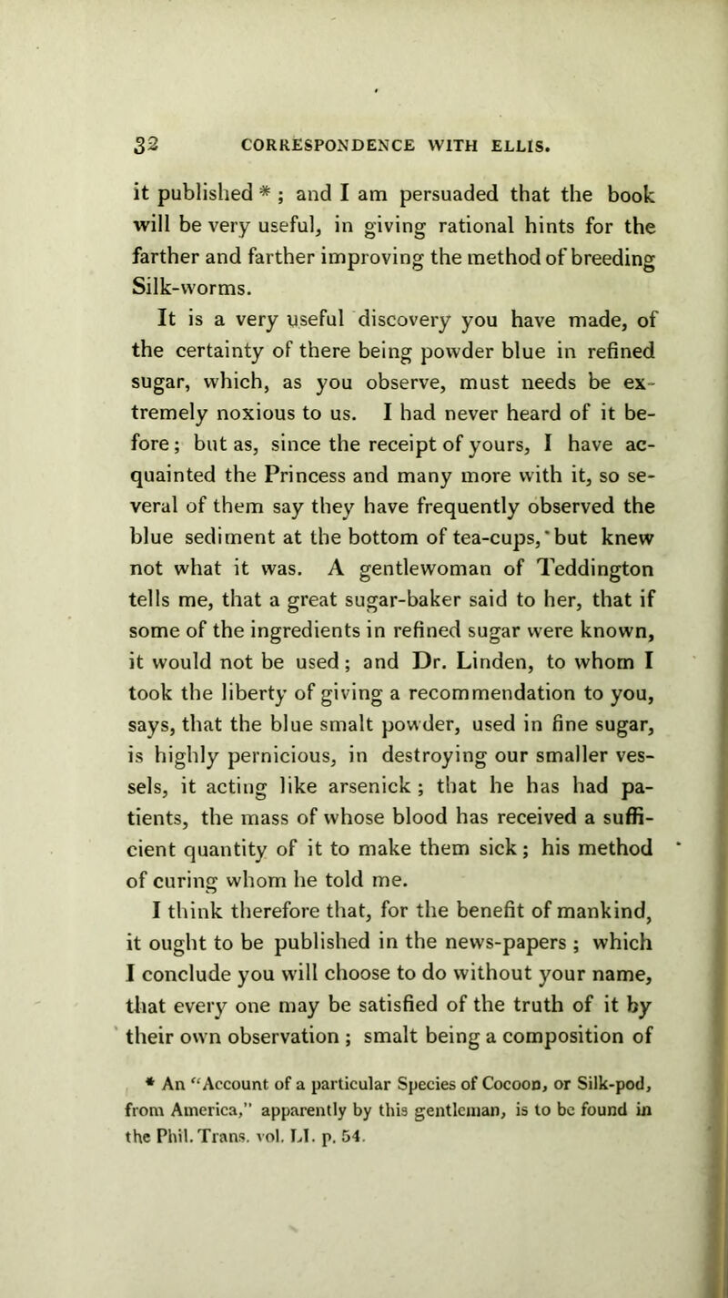 it published * ; and I am persuaded that the book will be very useful, in giving rational hints for the farther and farther improving the method of breeding Silk-worms. It is a very useful discovery you have made, of the certainty of there being powder blue in refined sugar, which, as you observe, must needs be ex- tremely noxious to us. I had never heard of it be- fore; but as, since the receipt of yours, I have ac- quainted the Princess and many more with it, so se- veral of them say they have frequently observed the blue sediment at the bottom of tea-cups,’but knew not what it was. A gentlewoman of Teddington tells me, that a great sugar-baker said to her, that if some of the ingredients in refined sugar were known, it would not be used; and Dr. Linden, to whom I took the liberty of giving a recommendation to you, says, that the blue smalt powder, used in fine sugar, is highly pernicious, in destroying our smaller ves- sels, it acting like arsenick ; that he has had pa- tients, the mass of whose blood has received a suffi- cient quantity of it to make them sick; his method of curing whom he told me. I think therefore that, for the benefit of mankind, it ought to be published in the news-papers ; which I conclude you will choose to do without your name, that every one may be satisfied of the truth of it by ' their own observation ; smalt being a composition of * An Account of a particular Species of Cocoon, or Silk-pod, from America,” apparently by this gentleman, is to be found in the Phil. Trans, vol, LI. p. 54.