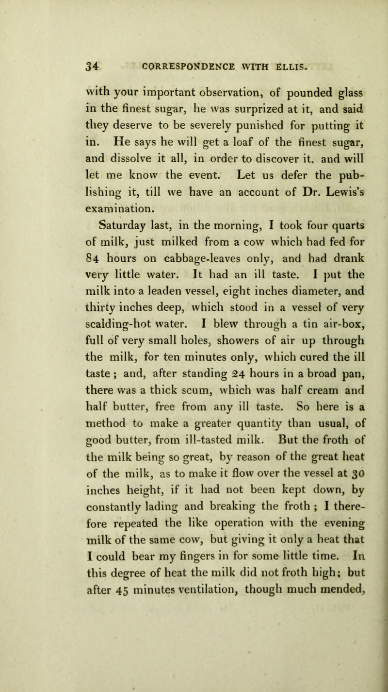 with your important observation, of pounded glass in the finest sugar, he was surprized at it, and said they deserve to be severely punished for putting it in. He says he will get a loaf of the finest sugar, and dissolve it all, in order to discover it. and will let me know the event. Let us defer the pub- lishing it, till we have an account of Dr. Lewis’s examination. Saturday last, in the morning, I took four quarts of milk, just milked from a cow which had fed for 84 hours on cabbage-leaves only, and had drank very little water. It had an ill taste. I put the milk into a leaden vessel, eight inches diameter, and thirty inches deep, which stood in a vessel of very scalding-hot water. I blew through a tin air-box, full of very small holes, showers of air up through the milk, for ten minutes only, which cured the ill taste ; and, after standing 24 hours in a broad pan, there was a thick scum, which was half cream and half butter, free from any ill taste. So here is a method to make a greater quantity than usual, of good butter, from ill-tasted milk. But the froth of the milk being so great, by reason of the great heat of the milk, as to make it flow over the vessel at 30 inches height, if it had not been kept down, by constantly lading and breaking the froth ; I there- fore repeated the like operation with the evening milk of the same cow, but giving it only a heat that I could bear my fingers in for some little time. In this degree of heat the milk did not froth high; but after 45 minutes ventilation, though much mended,