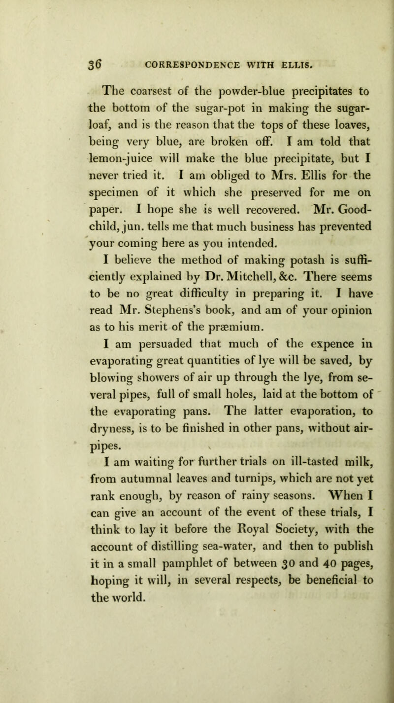 The coarsest of the powder-blue precipitates to the bottom of the sugar-pot in making the sugar- loaf, and is the reason that the tops of these loaves, being very blue, are broken off. I am told that lemon-juice will make the blue precipitate, but I never tried it. I am obliged to Mrs. Ellis for the specimen of it which she preserved for me on paper. I hope she is well recovered. Mr. Good- child, jun. tells me that much business has prevented your coming here as you intended. I believe the method of making potash is suffi- ciently explained by Dr. Mitchell, &c. There seems to be no great difficulty in preparing it. I have read Mr. Stephens’s book, and am of your opinion as to his merit of the praemiurn. I am persuaded that much of the expence in evaporating great quantities of lye will be saved, by blowing showers of air up through the lye, from se- veral pipes, full of small holes, laid at the bottom of ' the evaporating pans. The latter evaporation, to dryness, is to be finished in other pans, without air- pipes. I am waiting for further trials on ill-tasted milk, from autumnal leaves and turnips, which are not yet rank enough, by reason of rainy seasons. When I can give an account of the event of these trials, I think to lay it before the Royal Society, with the account of distilling sea-water, and then to publish it in a small pamphlet of between 30 and 40 pages, hoping it will, in several respects, be beneficial to the world.