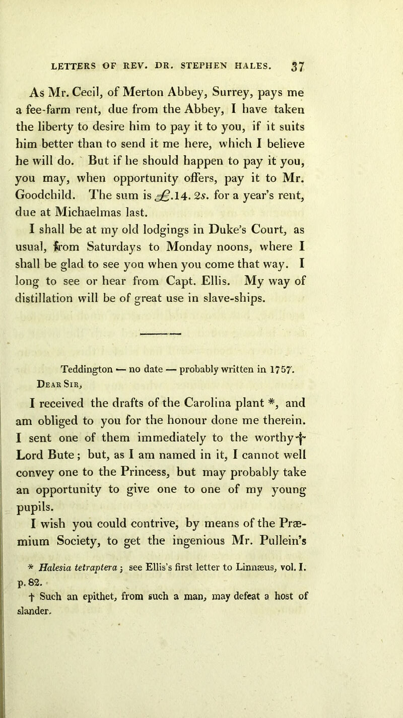 As Mr. Cecil, of Merton Abbey, Surrey, pays me a fee-farm rent, due from the Abbey, I have taken the liberty to desire him to pay it to you, if it suits him better than to send it me here, which I believe he will do. But if he should happen to pay it you, you may, when opportunity offers, pay it to Mr. Goodchild. The sum is ^.14. 2s. for a year’s rent, due at Michaelmas last. I shall be at my old lodgings in Duke’s Court, as usual, from Saturdays to Monday noons, where I shall be glad to see you when you come that way. I long to see or hear from Capt. Ellis. My way of distillation will be of great use in slave-ships. Teddington ■— no date — probably written in 1757. Dear Sir, I received the drafts of the Carolina plant *, and am obliged to you for the honour done me therein. I sent one of them immediately to the worthy Lord Bute; but, as I am named in it, I cannot well convey one to the Princess, but may probably take an opportunity to give one to one of my young pupils. I wish you could contrive, by means of the Prae- mium Society, to get the ingenious Mr. Pullein’s * Halesia tetraptera; see Ellis’s first letter to Linnaeus, vol, I. p. 82. t Such an epithet, from such a man, may defeat a host of slander.