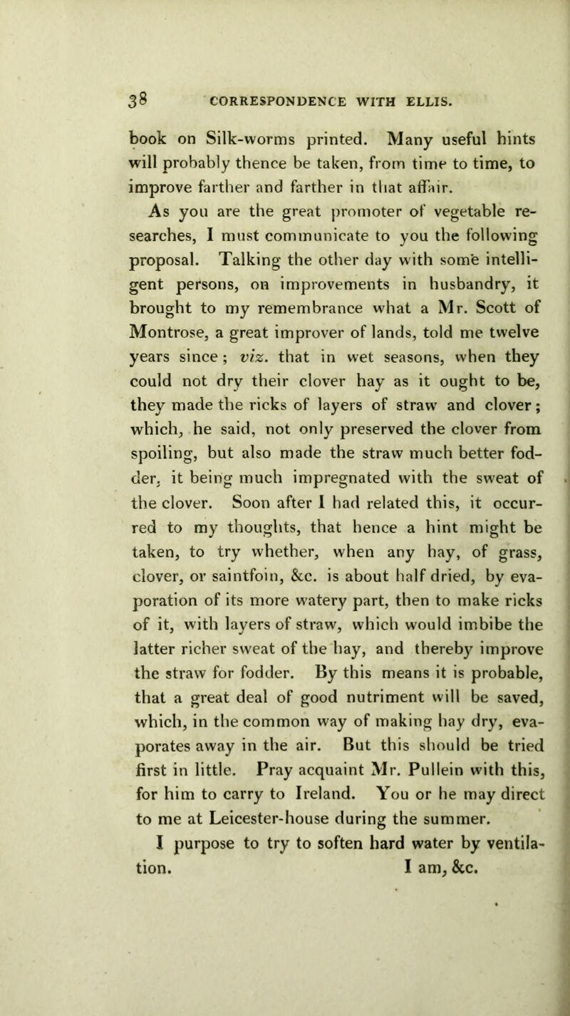 book on Silk-worms printed. Many useful hints will probably thence be taken, from time to time, to improve farther and farther in that affair. As you are the great promoter of vegetable re- searches, 1 must communicate to you the following proposal. Talking the other day with some intelli- gent persons, on improvements in husbandry, it brought to my remembrance what a Mr. Scott of Montrose, a great improver of lands, told me twelve years since ; viz. that in wet seasons, when they could not dry their clover hay as it ought to be, they made the ricks of layers of straw' and clover; which, he said, not only preserved the clover from spoiling, but also made the straw much better fod- der. it being much impregnated with the sweat of the clover. Soon after 1 had related this, it occur- red to my thoughts, that hence a hint might be taken, to try whether, when any hay, of grass, clover, or saintfoin, &c. is about half dried, by eva- poration of its more watery part, then to make ricks of it, with layers of straw, which would imbibe the latter richer sweat of the hay, and thereby improve the straw for fodder. By this means it is probable, that a great deal of good nutriment will be saved, which, in the common way of making hay dry, eva- porates away in the air. But this should be tried first in little. Pray acquaint Mr. Pullein with this, for him to carry to Ireland. You or he may direct to me at Leicester-house during the summer. I purpose to try to soften hard water by ventila- tion. I am, &c.