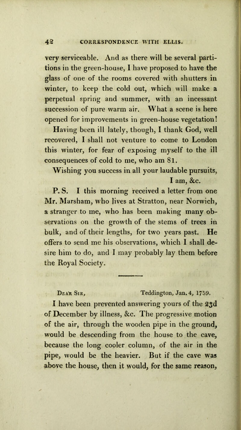 very serviceable. And as there will be several parti- tions in the green-house, I have proposed to have the glass of one of the rooms covered with shutters in winter, to keep the cold out, which will make a perpetual spring and summer, with an incessant succession of pure warm air. What a scene is here opened for improvements in green-house vegetation! Having been ill lately, though, I thank God, well recovered, I shall not venture to come to London this winter, for fear of exposing myself to the ill consequences of cold to me, who am 8l. Wishing you success in all your laudable pursuits, I am, &c. P, S. I this morning received a letter from one Mr. Marsham, who lives at Stratton, near Norwich, a stranger to me, who has been making many ob- servations on the growth of the stems of trees in bulk, and of their lengths, for two years past. He offers to send me his observations, which I shall de- sire him to do, and I may probably lay them before the Royal Society. Dea'r Sir, Teddington, Jan. 4, 1759. I have been prevented answering yours of the 23d of December by illness, &c. The progressive motion of the air, through the wooden pipe in the ground, would be descending from the house to the cave, because the long cooler column, of the air in the pipe, would be the heavier. But if the cave was above the house, then it would, for the same reason.