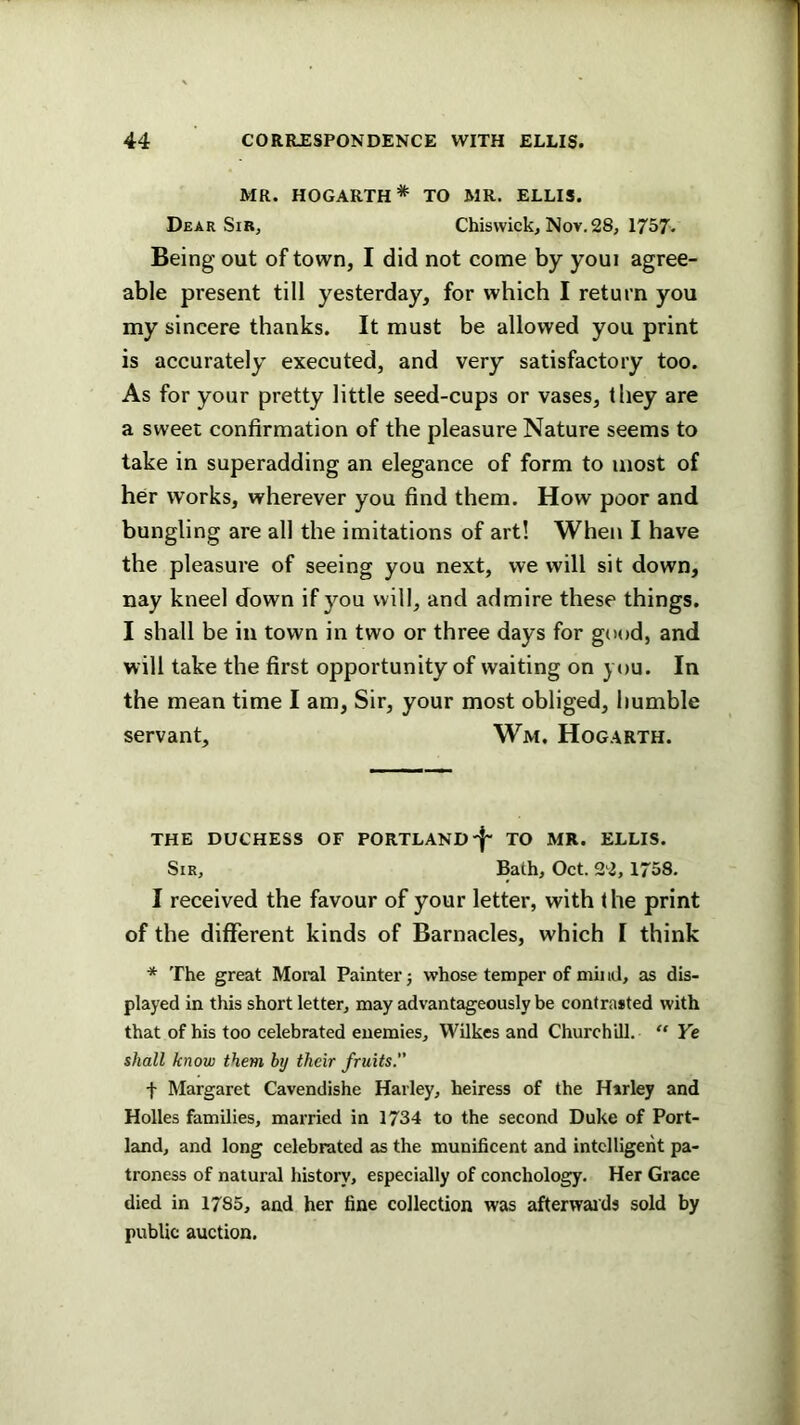 MR. HOGARTH* TO MR. ELLIS. Dear Sir, Chiswick, Nov. 28, 1757. Being out of town, I did not come by youi agree- able present till yesterday, for which I return you my sincere thanks. It must be allowed you print is accurately executed, and very satisfactory too. As for your pretty little seed-cups or vases, they are a sweet confirmation of the pleasure Nature seems to take in superadding an elegance of form to most of her works, wherever you find them. How poor and bungling are all the imitations of art! When I have the pleasure of seeing you next, we will sit down, nay kneel down if you will, and admire these things. I shall be in town in two or three days for good, and will take the first opportunity of waiting on you. In the mean time I am. Sir, your most obliged, humble servant, Wm. Hogarth. THE duchess of PORTLAND-j- TO MR. ELLIS. Sir, Bath, Oct. 22, 1758. I received the favour of your letter, with the print of the different kinds of Barnacles, which I think * The great Moral Painter j whose temper of mil id, as dis- played in this short letter, may advantageously be contrasted with that of his too celebrated enemies, Wilkes and Churchill. “ Ye shall know them by their fruits. t Margaret Cavendishe Hailey, heiress of the Hsrley and Holies families, married in 1734 to the second Duke of Port- land, and long celebrated as the munificent and intelligent pa- troness of natural history, especially of conchology. Her Grace died in 1785, and her fine collection was afterwai'ds sold by public auction.