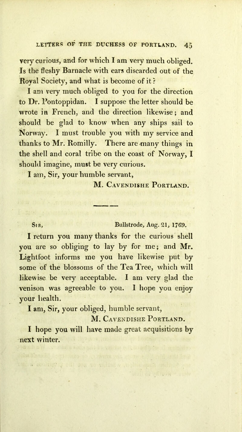 very curious, and for which I am very much obliged. Is the fleshy Barnacle with ears discarded out of the Royal Society, and what is become of it ? I am very much obliged to you for the direction to Dr. Pontoppidan. I suppose the letter should be wrote in French, and the direction likewise; and should be glad to know when any ships sail to Norway. I must trouble you M'ith my service and thanks to Mr. Romilly. There are many things in the shell and coral tribe on the coast of Norway, I should imagine, must be very curious. I am. Sir, your humble servant, M. Cavendishe Portland. Sir, Bullstrode, Aug.21, 1769. I return you many thanks for the curious shell you are so obliging to lay by for me; and Mr. Lightfoot informs me you have likewise put by some of the blossoms of the Tea Tree, which will likewise be very acceptable. I am very glad the venison was agreeable to you. 1 hope you enjoy your health. I am. Sir, your obliged, humble servant, M. Cavendishe Portland. I hope you will have made great acquisitions by next winter.