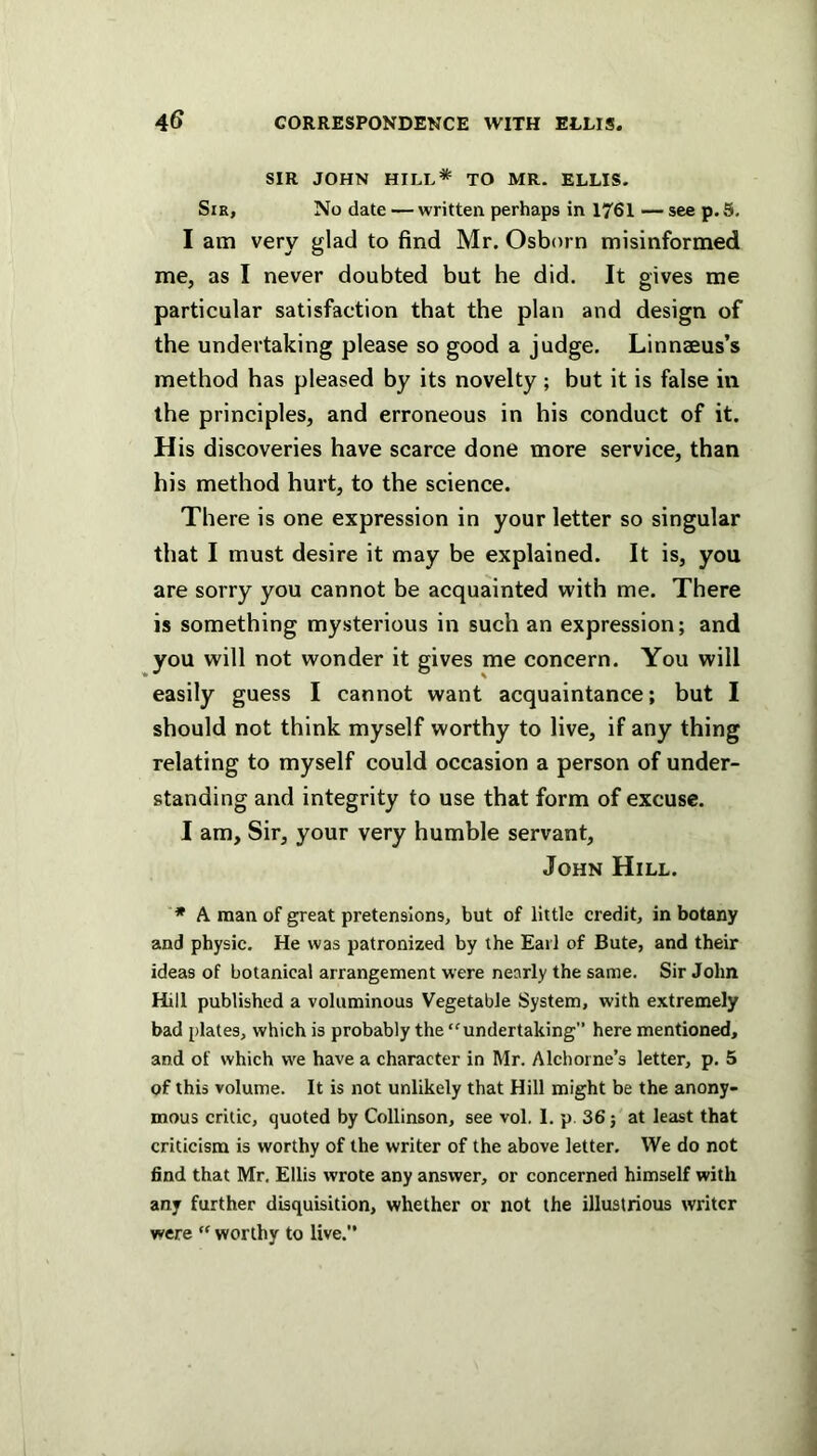 SIR JOHN HILL* TO MR. ELLIS. Sir, No date — written perhaps in 1761 — see p. 5. I am very glad to find Mr. Osborn misinformed me, as I never doubted but he did. It gives me particular satisfaction that the plan and design of the undertaking please so good a judge. Linnaeus’s method has pleased by its novelty ; but it is false in the principles, and erroneous in his conduct of it. His discoveries have scarce done more service, than his method hurt, to the science. There is one expression in your letter so singular that I must desire it may be explained. It is, you are sorry you cannot be acquainted with me. There is something mysterious in such an expression; and you will not wonder it gives me concern. You will easily guess I cannot want acquaintance; but I should not think myself worthy to live, if any thing relating to myself could occasion a person of under- standing and integrity to use that form of excuse. I am. Sir, your very humble servant, John Hill. “* A man of great pretensions, but of little credit, in botany and physic. He was patronized by the Earl of Bute, and their ideas of botanical arrangement were nearly the same. Sir John Hill published a voluminous Vegetable System, with extremely bad plates, which is probably the “undertaking” here mentioned, and of which we have a character in Mr. Alchorne’s letter, p. 5 of this volume. It is not unlikely that Hill might be the anony- mous critic, quoted by Collinson, see vol. 1. p. 36; at least that criticism is worthy of the writer of the above letter. We do not find that Mr. Ellis wrote any answer, or concerned himself with any further disquisition, whether or not the illustrious writer were “ worthy to live.”