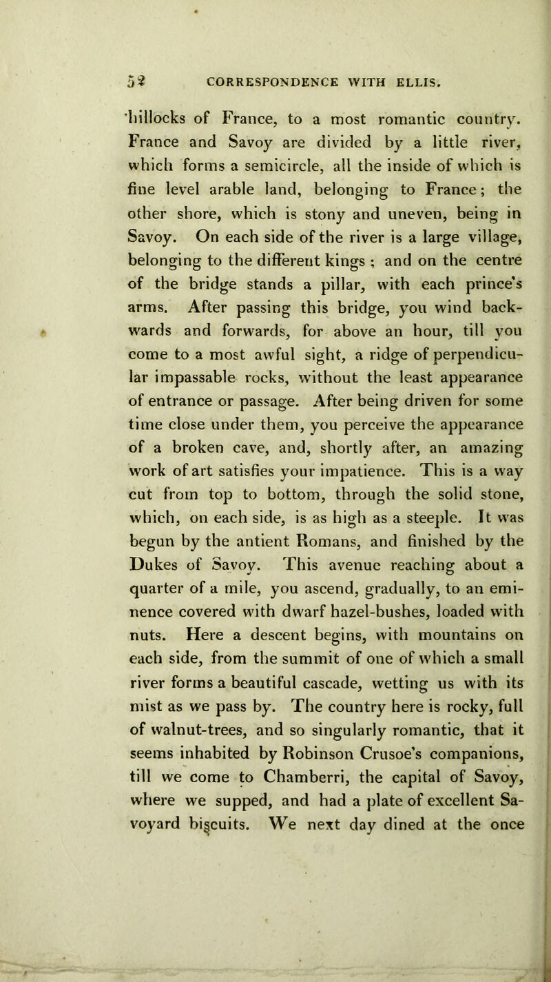 iiiilocks of France, to a most romantic country. France and Savoy are divided by a little river, which forms a semicircle, all the inside of which is fine level arable land, belonging to France; the other shore, which is stony and uneven, being in Savoy. On each side of the river is a large village, belonging to the different kings ; and on the centre of the bridge stands a pillar, with each prince’s arms. After passing this bridge, you wind back- wards and forwards, for above an hour, till you come to a most awful sight, a ridge of perpendicu- lar impassable rocks, without the least appearance of entrance or passage. After being driven for some time close under them, you perceive the appearance of a broken cave, and, shortly after, an amazing work of art satisfies your impatience. This is a way cut from top to bottom, through the solid stone, which, on each side, is as high as a steeple. It was begun by the antlent Romans, and finished by the Dukes of Savov. This avenue reaching about a quarter of a mile, you ascend, gradually, to an emi- nence covered with dwarf hazel-bushes, loaded with nuts. Here a descent begins, with mountains on each side, from the summit of one of which a small river forms a beautiful cascade, wetting us with its mist as we pass by. The country here is rocky, full of walnut-trees, and so singularly romantic, that it seems inhabited by Robinson Crusoe’s companions, till we come to Chamberri, the capital of Savoy, where we supped, and had a plate of excellent Sa- voyard biscuits. We next day dined at the once