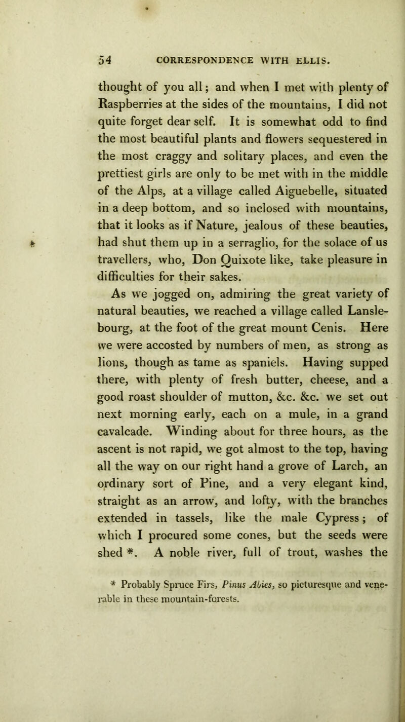 thought of you all; and when I met with plenty of Raspberries at the sides of the mountains, I did not quite forget dear self. It is somewhat odd to find the most beautiful plants and flowers sequestered in the most craggy and solitary places, and even the prettiest girls are only to be met with in the middle of the Alps, at a village called Aiguebelle, situated in a deep bottom, and so inclosed with mountains, that it looks as if Nature, jealous of these beauties, had shut them up in a serraglio, for the solace of us travellers, who, Don Quixote like, take pleasure in difficulties for their sakes. As we jogged on, admiring the great variety of natural beauties, we reached a village called Lansle- bourg, at the foot of the great mount Cenis. Here we were accosted by numbers of men, as strong as lions, though as tame as spaniels. Having supped there, with plenty of fresh butter, cheese, and a good roast shoulder of mutton, &c. &c. we set out next morning early, each on a mule, in a grand cavalcade. Winding about for three hours, as the ascent is not rapid, we got almost to the top, having all the way on our right hand a grove of Larch, an ordinary sort of Pine, and a very elegant kind, straight as an arrow, and lof^, with the branches extended in tassels, like the male Cypress; of which I procured some cones, but the seeds were shed *. A noble river, full of trout, washes the * Probably Spmce Firs, Pinus Abies, so picturesque and vepe- i-able in these mountain-forests.