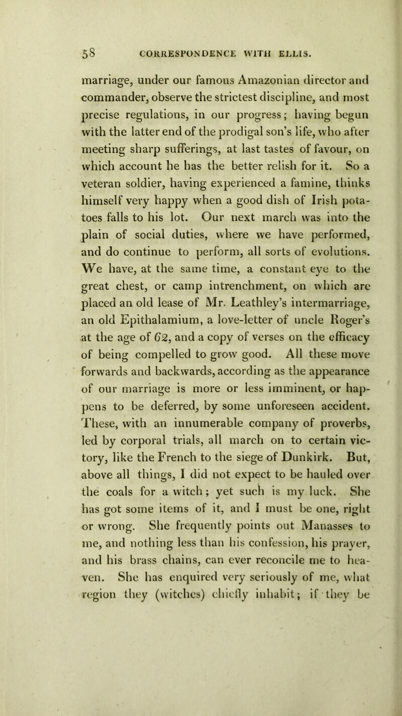 marriage, under our famous Amazonian director and commander, observe the strictest discipline, and most precise regulations, in our progress; having begun with the latter end of the prodigal son’s life, who after meeting sharp sufferings, at last tastes of favour, on which account he has the better relish for it. So a veteran soldier, having experienced a famine, thinks himself very happy when a good dish of Irish pota- toes falls to his lot. Our next march was into the plain of social duties, where we have performed, and do continue to perform, all sorts of evolutions. We have, at the same time, a constant eye to the great chest, or camp intrenchment, on which are placed an old lease of Mr. Leathley’s intermarriage, an old Epithalamium, a love-letter of uncle Roger’s at the age of 62, and a copy of verses on the efficacy of being compelled to grow good. All these move forwards and backwards, according as the appearance of our marriage is more or less imminent, or hap- ]3ens to be deferred, by some unforeseen accident. These, with an innumerable company of proverbs, led by corporal trials, all march on to certain vic- tory, like the French to the siege of Dunkirk. But, above all things, I did not expect to be hauled over the coals for a witch; yet such is my luck. She has got some items of it, and I must be one, right or wrong. She frequently points out Manasses to me, and nothing less than his confession, his prayer, and his brass chains, can ever reconcile me to liea- ven. She has enquired very seriously of me, what region they (witches) chiclly inhabit; if they be