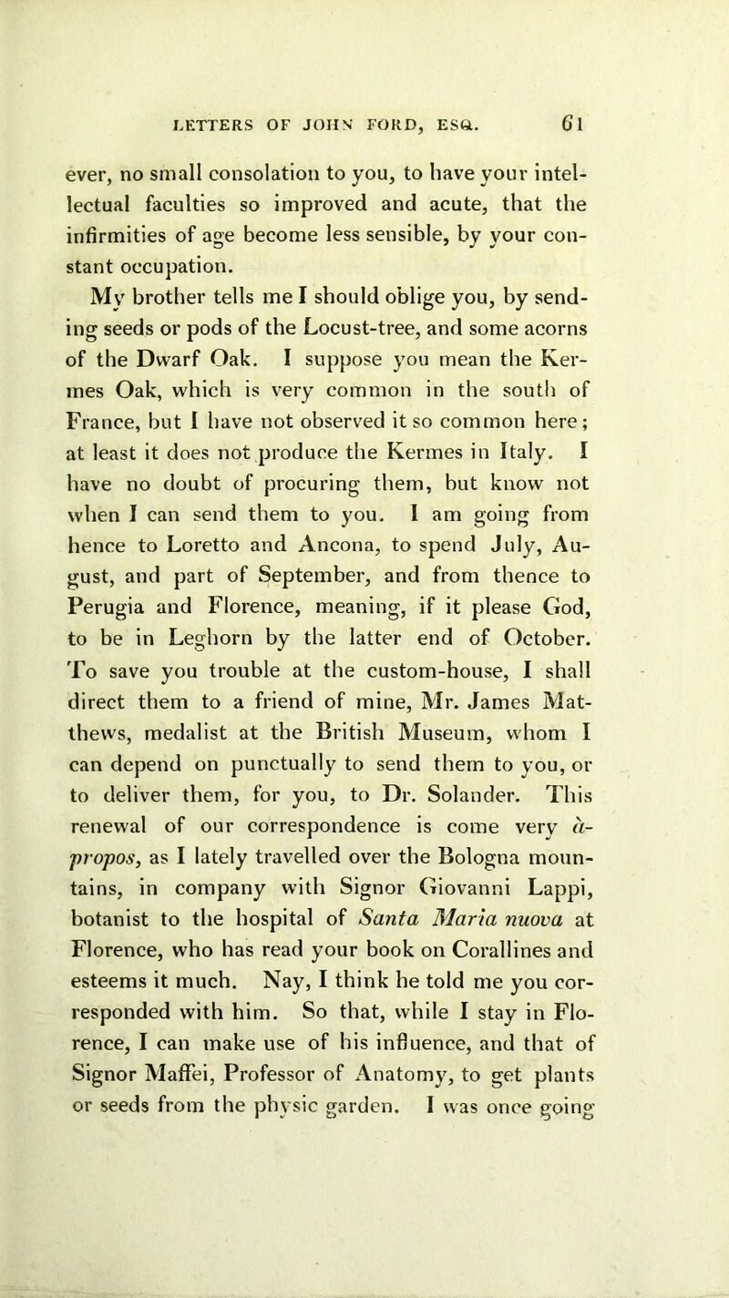 ever, no small consolation to you, to have your intel- lectual faculties so improved and acute, that the infirmities of age become less sensible, by your con- stant occupation. My brother tells me I should oblige you, by send- ing seeds or pods of the Locust-tree, and some acorns of the Dwarf Oak. I suppose you mean the Ker- ines Oak, which is very common in the south of France, but I have not observed it so common here; at least it does not produce the Kermes in Italy. I have no doubt of procuring them, but know not when I can send them to you. I am going from hence to Loretto and Ancona, to spend July, Au- gust, and part of September, and from thence to Perugia and Florence, meaning, if it please God, to be in Leghorn by the latter end of October. To save you trouble at the custom-house, I shall direct them to a friend of mine, Mr. James Mat- thews, medalist at the British Museum, whom I can depend on punctually to send them to you, or to deliver them, for you, to Dr. Solander. This renewal of our correspondence is come very a- propos, as I lately travelled over the Bologna moun- tains, in company with Signor Giovanni Lappi, botanist to the hospital of Santa Maria nuova at Florence, who has read your book on Corallines and esteems it much. Nay, I think he told me you cor- responded with him. So that, while I stay in Flo- rence, I can make use of his influence, and that of Signor Maffei, Professor of Anatomy, to get plants or seeds from the physic garden. I was once going