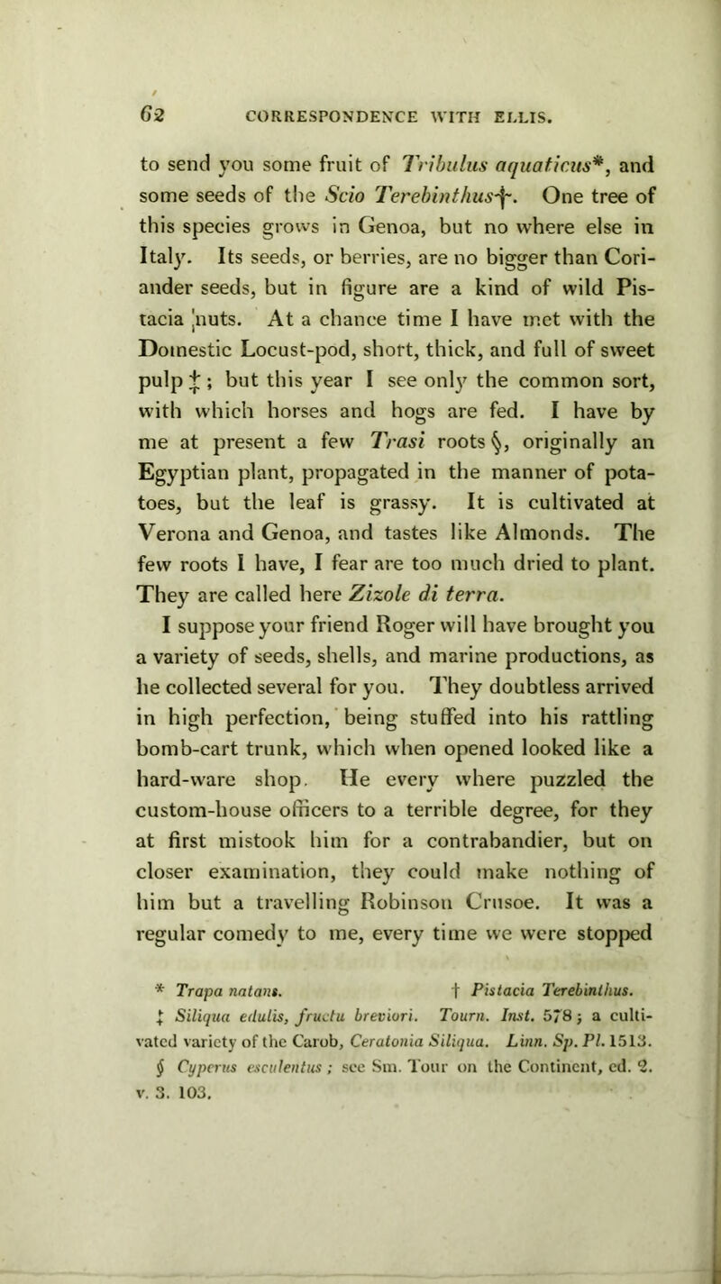 to send you some fruit of Tribuliis aquaticus*, and some seeds of the Scio Terebinthus'^. One tree of this species grows in Genoa, but no where else in Italy. Its seeds, or berries, are no bigger than Cori- ander seeds, but in figure are a kind of wild Pis- tacia Jnuts. At a chance time I have met with the Domestic Locust-pod, short, thick, and full of sweet pulp ^ ; but this year I see onl}^ the common sort, with which horses and hogs are fed. I have by me at present a few IVasi roots originally an Egyptian plant, propagated in the manner of pota- toes, but the leaf is grassy. It is cultivated at Verona and Genoa, and tastes like Almonds. The few roots I have, I fear are too much dried to plant. They are called here Zizole di terra. I suppose your friend Roger will have brought you a variety of seeds, shells, and marine productions, as he collected several for you. They doubtless arrived in high perfection, being stuffed into his rattling bomb-cart trunk, which when opened looked like a hard-ware shop. He every where puzzled the custom-house officers to a terrible degree, for they at first mistook him for a contrabandier, but on closer examination, they could make nothing of him but a travelling Robinson Crusoe. It was a regular comedy to me, every time we were stopjjed * Trapa natant. f Pistacia Terebinlhus. ^ Siliqtia edulis, J'ructu breviori. Tourn. Inst. 578} a culti- vated variety of the Carob, Ceratonia Siliqua. Linn. Sp. PI. 1513. ^ Cyperus escttleiitus ; see Sm. Tour on the Continent, cd. 2. V. 3. 103.