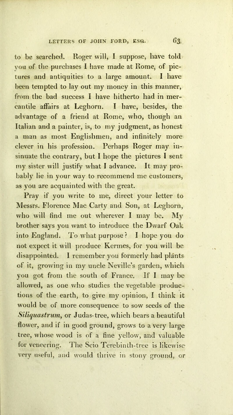 to be searched. Roger will, I suppose, have told you of the purchases I have made at Rome, of pic- tures and antiquities to a large amount. I have been tempted to lay out my money in this manner, from the bad success I have hitherto had in mer- cantile affairs at Leghorn. I have, besides, the advantage of a friend at Rome, who, though an Italian and a painter, is, to my judgment, as honest a man as most Englishmen, and infinitely more clever in his profession. Perhaps Roger may in- sinuate the contrary, but I hope the pictures 1 sent rny sister will justify what I advance. It may pro- bably lie in your way to recommend me customers, as you are acquainted with the great. Pray if you write to me, direct your letter to Messrs. Florence Mac Carty and Son, at Leghorn, who will find me out wherever I may be. My brother says you want to introduce the Dwarf Oak into England. To what purpose? I hope you do not expect it will produce Kerrnes, for you will be disappointed. I remember you formerly had plants of it, growing in my uncle Neville’s garden, which you got from the south of France. If I may be allowed, as one who studies the vegetable produc- tions of the earth, to give my opinion, I think it would be of more consequence to sow seeds of the Siliquastrmn, or Judas-tree, which bears a beautiful flower, and if in good ground, grows to a very large tree, whose wood is of a fine yellow, and valuable for veneering. The Scio Terebinth-tree is likewise very useful, and would thrive in stony ground, or
