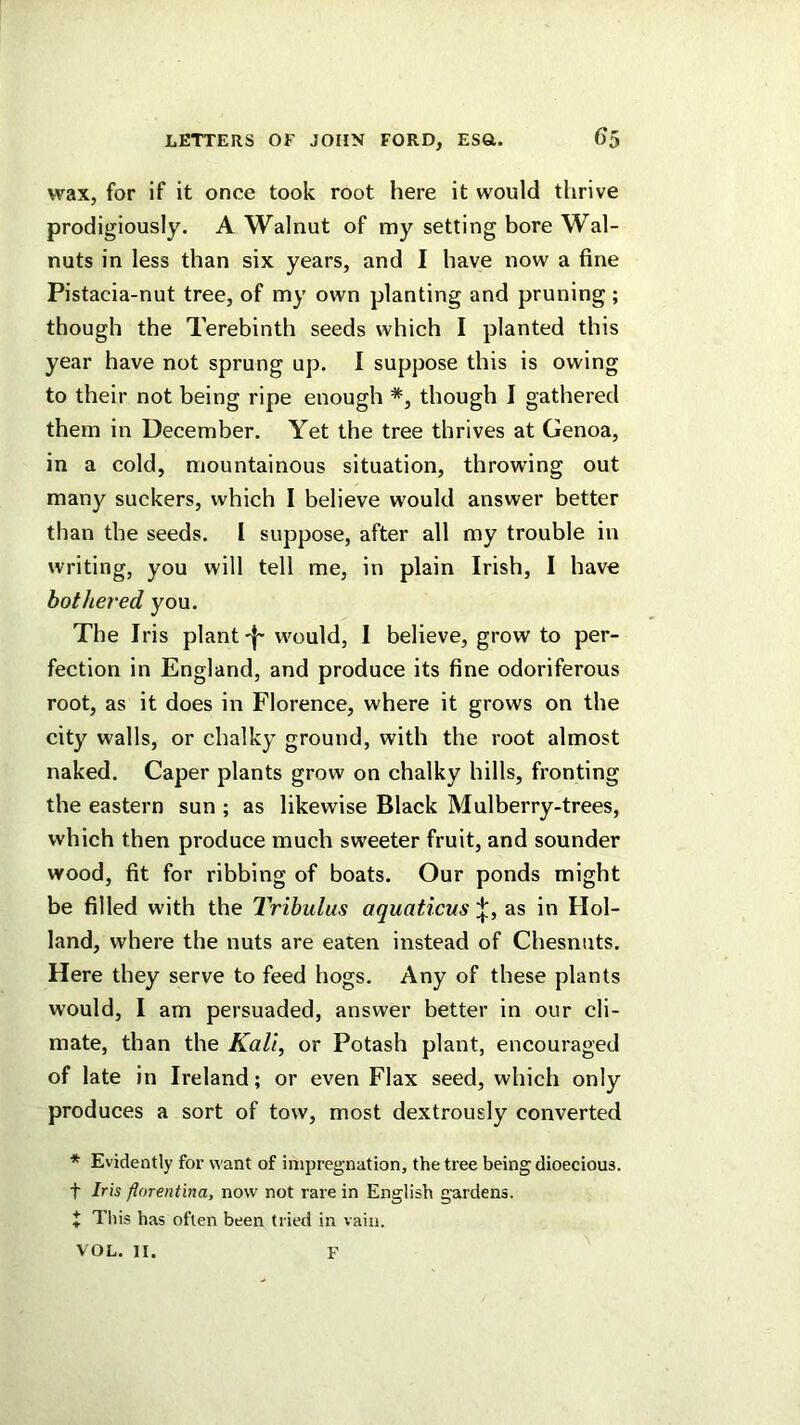 wax, for if it once took root here it would thrive prodigiously. A Walnut of my setting bore Wal- nuts in less than six years, and I have now a fine Pistacia-nut tree, of my own planting and pruning ; though the Terebinth seeds which I planted this year have not sprung up. I suppose this is owing to their not being ripe enough *, though I gathered them in December. Yet the tree thrives at Genoa, in a cold, mountainous situation, throwing out many suckers, which I believe would answer better than the seeds. I suppose, after all my trouble in writing, you will tell me, in plain Irish, I have bothered you. The Iris plantwould, I believe, grow to per- fection in England, and produce its fine odoriferous root, as it does in Florence, where it grows on the city walls, or chalky ground, with the root almost naked. Caper plants grow on chalky hills, fronting the eastern sun ; as likewise Black Mulberry-trees, which then produce much sweeter fruit, and sounder wood, fit for ribbing of boats. Our ponds might be filled with the Tribulus aquaticusas in Hol- land, where the nuts are eaten instead of Chesnuts. Here they serve to feed hogs. Any of these plants would, I am persuaded, answer better in our cli- mate, than the Kali, or Potash plant, encouraged of late in Ireland; or even Flax seed, which only produces a sort of tow, most dextrously converted * Evidently for want of impregnation, the tree being dioecious. t Iris florentina, now not rare in English gardens. + This has often been tried in vain. VOL. II. F