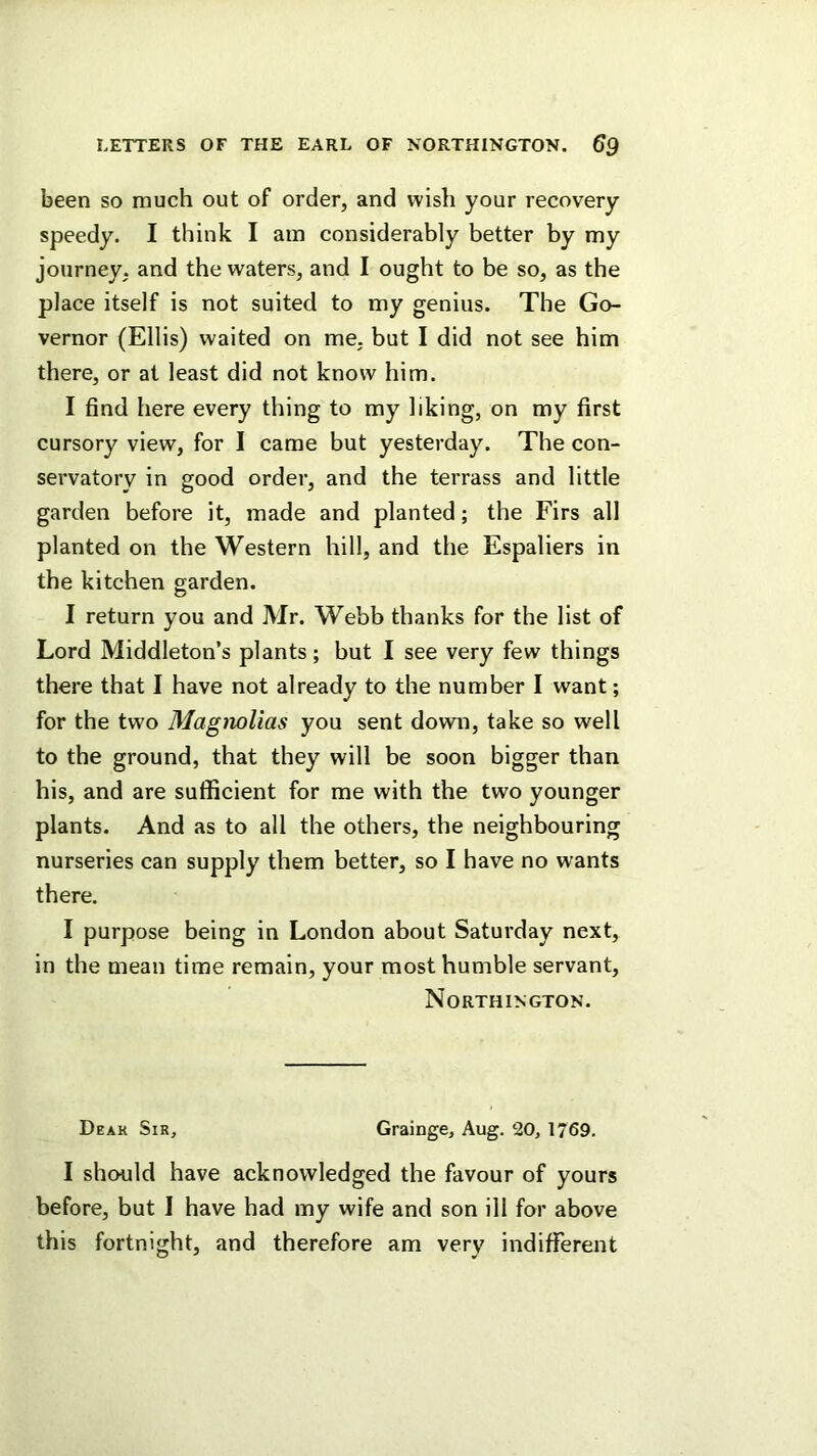 been so much out of order, and wish your recovery speedy. I think I am considerably better by my journey, and the waters, and I ought to be so, as the place itself is not suited to my genius. The Go- vernor (Ellis) waited on me. but I did not see him there, or at least did not know him. I find here every thing to my liking, on my first cursory view, for I came but yesterday. The con- servatory in good order, and the terrass and little garden before it, made and planted; the Firs all planted on the Western hill, and tlie Espaliers in the kitchen garden. I return you and Mr. Webb thanks for the list of Lord Middleton’s plants; but I see very few things there that I have not already to the number I want; for the two Magnolias you sent down, take so well to the ground, that they will be soon bigger than his, and are sufficient for me with the two younger plants. And as to all the others, the neighbouring nurseries can supply them better, so I have no wants there. I purpose being in London about Saturday next, in the mean time remain, your most humble servant, Northington. Deak Sir, Grainge, Aug. 20, 1769. I should have acknowledged the favour of yours before, but I have had my wife and son ill for above this fortnight, and therefore am very indifferent