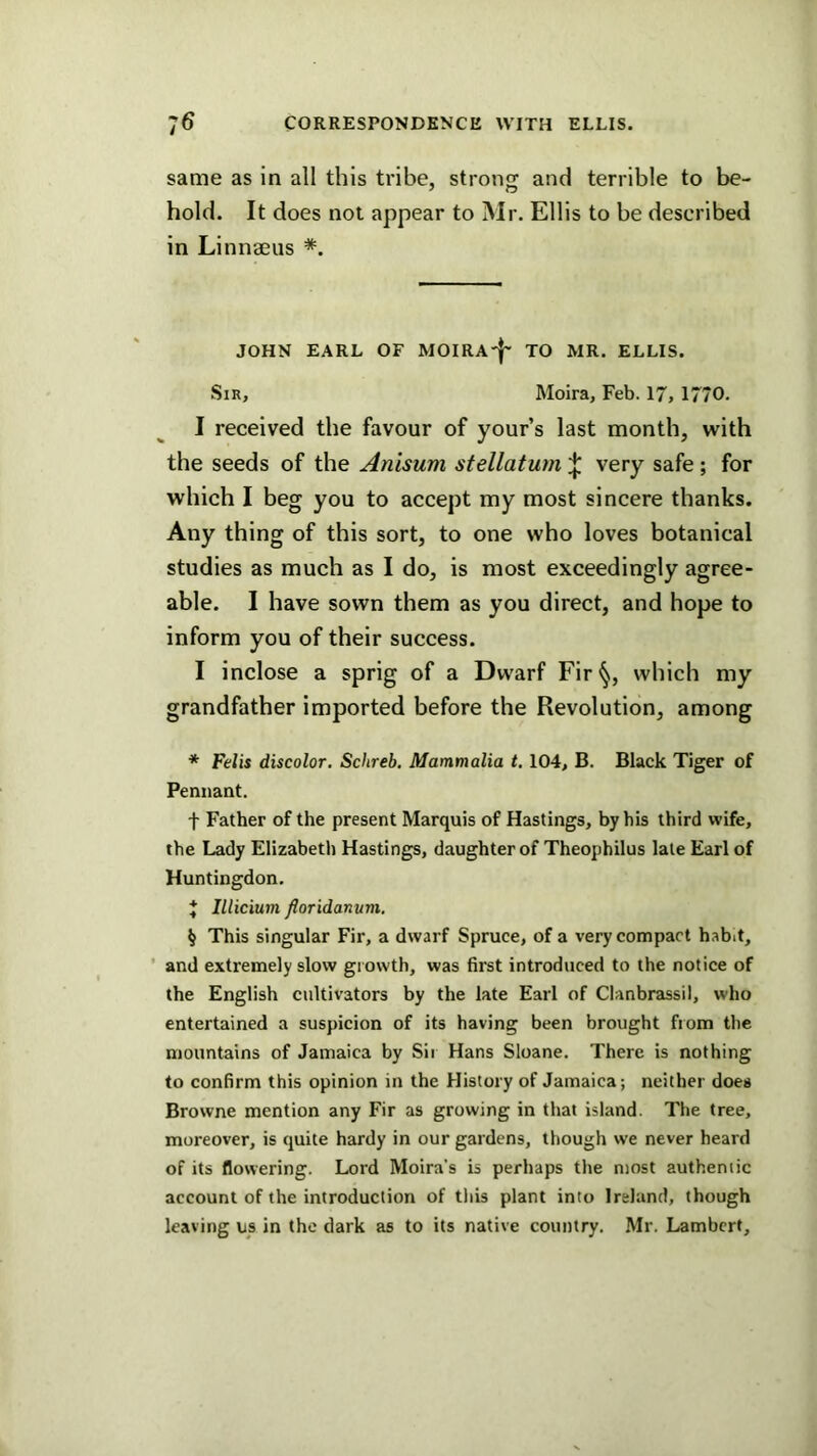 same as in all this tribe, stroncr and terrible to be- hold. It does not appear to Mr. Ellis to be described in Linnaeus * * * §. JOHN EARL OF MOIRA'J' TO MR. ELLIS. Sir, Moira, Feb. 17, 1770. I received the favour of your’s last month, with the seeds of the Anisum stellaturn ^ very safe; for which I beg you to accept my most sincere thanks. Any thing of this sort, to one who loves botanical studies as much as I do, is most exceedingly agree- able. I have sown them as you direct, and hope to inform you of their success. I inclose a sprig of a Dwarf Fir which my grandfather imported before the Revolution, among * Felis discolor. Schreb. Mammalia t. 104, B. Black Tiger of Pennant. f Father of the present Marquis of Hastings, by his third wife, the Lady Elizabeth Hastings, daughter of Theophilus late Earl of Huntingdon. * Illicium floridanum, § This singular Fir, a dwarf Spruce, of a very compact habit, ’ and extremely slow growth, was first introduced to the notice of the English cultivators by the late Earl of Clanbrassil, who entertained a suspicion of its having been brought from the mountains of Jamaica by Sir Hans Sloane. There is nothing to confirm this opinion in the History of Jamaica; neither does Browne mention any Fir as growing in that island. The tree, moreover, is quite hardy in our gardens, though we never heard of its flowering. Lord Moira’s is perhaps the most authentic account of the introduction of this plant into Ireland, though leaving us in the dark as to its native country. Mr. Lambert,