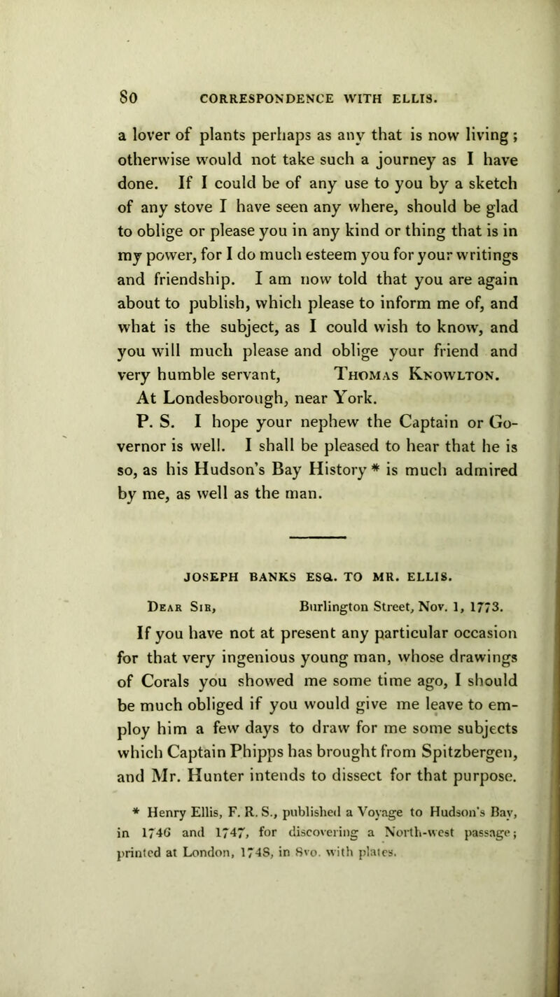 a lover of plants perhaps as any that is now living; otherwise would not take such a journey as I have done. If I could be of any use to you by a sketch of any stove I have seen any where, should be glad to oblige or please you in any kind or thing that is in my power, for I do much esteem you for your writings and friendship. I am now told that you are again about to publish, which please to inform me of, and what is the subject, as I could wish to know, and you will much please and oblige your friend and very humble servant, Thomas Knowlton. At Londesborough, near York. P. S. I hope your nephew the Captain or Go- vernor is well. I shall be pleased to hear that he is so, as his Hudson’s Bay History * is much admired by me, as well as the man. JOSEPH BANKS ESft. TO MR. ELLIS. Dear Sib, Burlington Street, Nov. ], 1773. If you have not at present any particular occasion for that very ingenious young man, whose drawings of Corals you showed me some time ago, I should be much obliged if you would give me leave to em- ploy him a few days to draw for me some subjects which Captain Phipps has brought from Spitzbergen, and Mr. Hunter intends to dissect for that purpose. * Henry Ellis, F. R. S., published a Voyage to Hudson's Bay, in 174G and 1747, for discovering a North-west passage; printed at London, 174S, in Svo. with plaies.