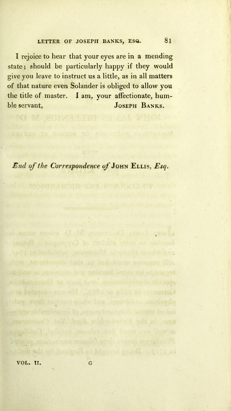 I rejoice to hear that your eyes are in a mending state; should be particularly happy if they would give you leave to instruct us a little, as in all matters of that nature even Solander is obliged to allow you the title of master. I am, your affectionate, hum- ble servant, Joseph Banks. End of the Correspondence of John Ellis, Esq. VOL. II G