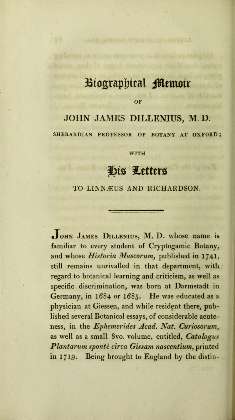 Btograpljital jttcmoit OF JOHN JAMES DILLENIUS, M. D. SHERARDIAN PROFESSOR OF BOTANY AT OXFORD; WITH f|is iLettcrs TO LINN^US AND RICHARDSON. John James Dillenius, M. D. whose name is familiar to every student of Cryptogamic Botany, and whose Historia Muscorurrii published in 174I, still remains unrivalled in that department, with regard to botanical learning and criticism, as well as specific discrimination, was born at Darmstadt in Germany, in 1684 or 1685. He was educated as a physician at Giessen, and while resident there, pub- lished several Botanical essays, of considerable acute- ness, in the Ephemerides Acad. Nat. Curiosorum, as well as a small 8vo. volume, entitled. Catalogue Plantarum sponth circa Gissam nascentium, printed in 1719* Being brought to England by the distin-