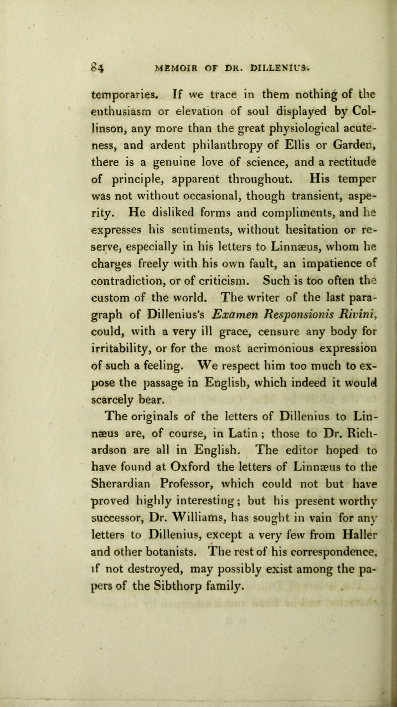 temporaries. If we trace in them nothing of the enthusiasm or elevation of soul displayed by Col- linson, any more than the great physiological acute- ness, and ardent philanthropy of Ellis or Garden, there is a genuine love of science, and a rectitude of principle, apparent throughout. His temper was not without occasional, though transient, aspe- rity. He disliked forms and compliments, and he expresses his sentiments, without hesitation or re- serve, especially in his letters to Linnaeus, whom he charges freely with his own fault, an impatience of contradiction, or of criticism. Such is too often the custom of the world. The writer of the last para- graph of Dillenius’s Examen Responsionis Rivini, could, with a very ill grace, censure any body for irritability, or for the most acrimonious expression of such a feeling. We respect him too much to ex- pose the passage in English, which indeed it would scarcely bear. The originals of the letters of Dillenius to Lin- naeus are, of course, in Latin; those to Dr. Rich- ardson are all in English. The editor hoped to have found at Oxford the letters of Linnaeus to the Sherardian Professor, which could not but have proved highly interesting; but his present worthy successor. Dr. Williams, has sought in vain for any letters to Dillenius, except a very few from Haller and other botanists. The rest of his correspondence, if not destroyed, may possibly exist among the pa- pers of the Sibthorp family.