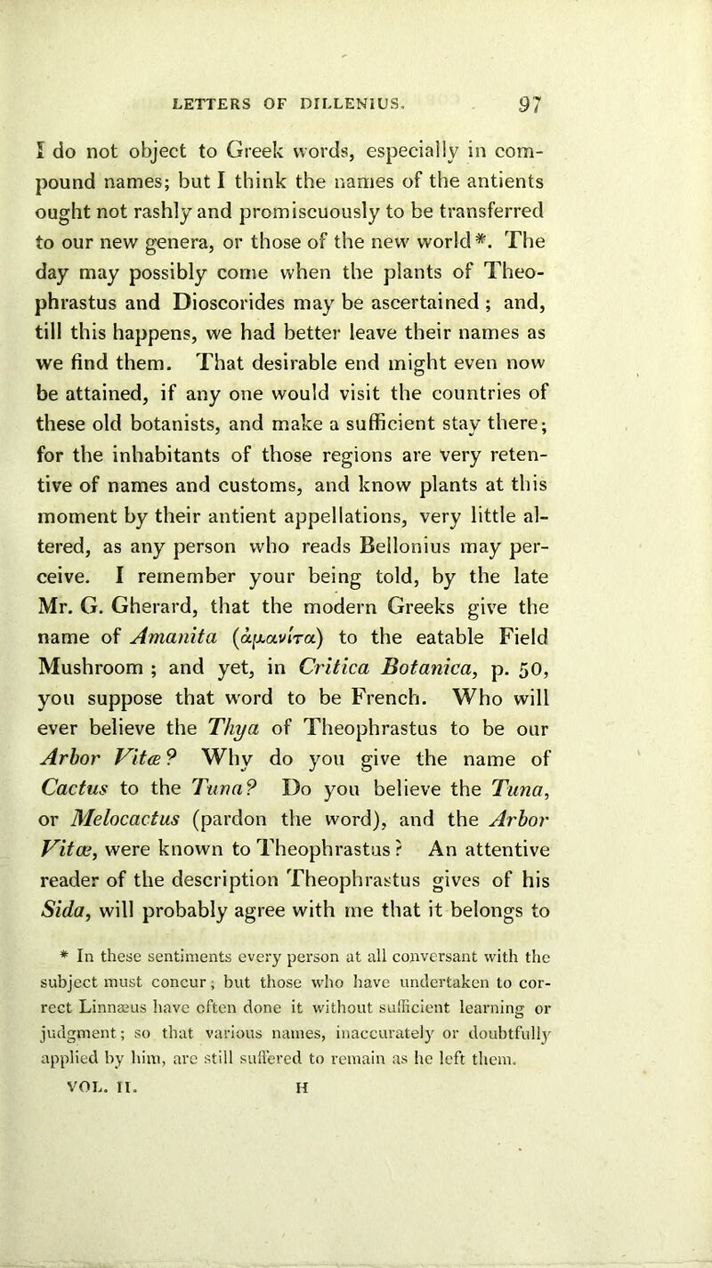 I do not object to Greek words, especially in com- pound names; but I think the names of the antients ought not rashly and promiscuously to be transferred to our new genera, or those of the new world *. The day may possibly come when the plants of Theo- phrastus and Dioscorides may be ascertained ; and, till this happens, we had better leave their names as we find them. That desirable end might even now be attained, if any one would visit the countries of these old botanists, and make a sufficient stay there; for the inhabitants of those regions are very reten- tive of names and customs, and know plants at this moment by their antient appellations, very little al- tered, as any person who reads Bellonius may per- ceive. I remember your being told, by the late Mr. G. Gherard, that the modern Greeks give the name of Amanita (a^oLvlra) to the eatable Field Mushroom ; and yet, in Critica Botanica, p. 50, you suppose that w'ord to be French. Who will ever believe the Thya of Theophrastus to be our Arbor Vitce 9 Why do you give the name of Cactus to the Tuna? Do you believe the Tuna, or Melocactus (pardon the word), and the Arbor Vitae, were known to Theophrastus ? An attentive reader of the description Theophrastus gives of his Sida, will probably agree with rne that it belongs to * In these sentiments every person at all conversant with the subject must concur; but those who have undertaken to cor- rect Linnaius have often done it without sufficient learning or judgment; so that various names, inaccurately or doubtfully applied by him, are still suffered to remain as he left them, VOL. II. H