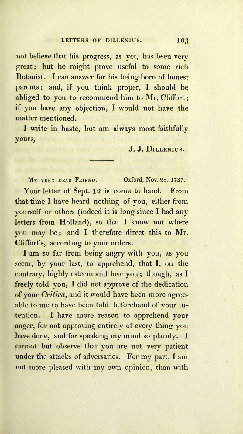 not believe that his progress, as yet, has been very great; but he might prove useful to some rich Botanist. I can answer for his beins born of honest parents; and, if you think proper, I should be obliged to you to recommend him to Mr. Clitfort; if you have any objection, I would not have the matter mentioned. I write in haste, but am always most faithfully yours, J. J. Dillenius. My very dear Friend, Oxfoi'd, Nov. 28, 1737- Your letter of Sept. 12 is come to hand. From that time I have heard nothing of you, either from yourself or others (indeed it is long since 1 had any letters from Holland), so that I know not where you may be; and I therefore direct this to Mr. Cliffort’s, according to your orders. I am so far from being angry with you, as you seem, by your last, to apprehend, that I, on the contrary, highly esteem and love you ; though, as I freely told you, 1 did not approve of the dedication of your Critica, and it would have been more agree- able to me to have been told beforehand of your in- tention. I have more reason to apprehend your anger, for not approving entirely of every thing you have done, and for speaking my mind so plainly. I cannot but observe that you are not very patient under the attacks of adversaries. For my part, I am not more pleased with my own opinion, than with