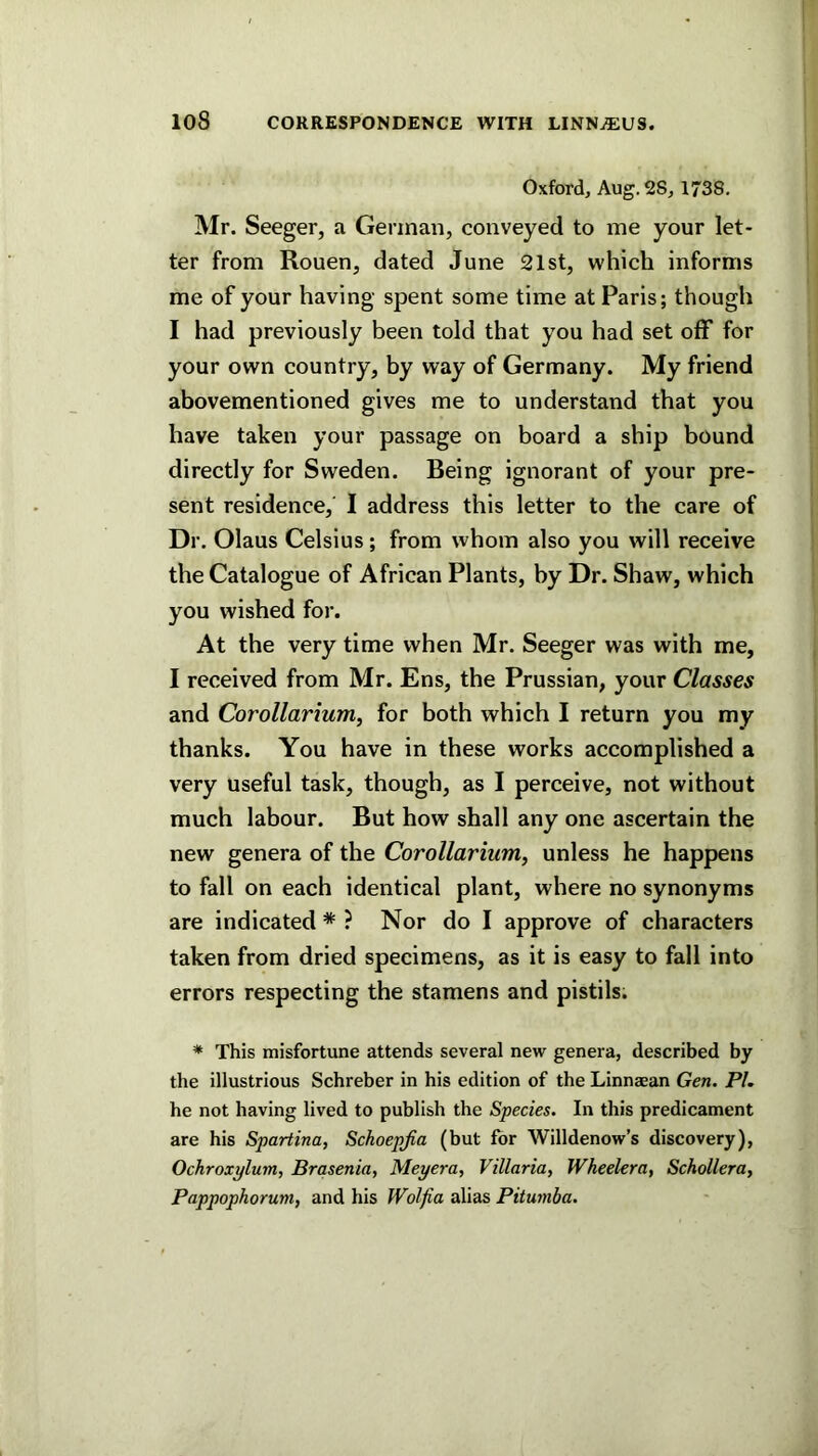 Oxford, Aug. 28, 1738. Mr. Seeger, a German, conveyed to me your let- ter from Rouen, dated June 21st, which informs me of your having spent some time at Paris; though I had previously been told that you had set off for your own country, by way of Germany. My friend abovemen tinned gives me to understand that you have taken your passage on board a ship bound directly for Sweden. Being ignorant of your pre- sent residence, I address this letter to the care of Dr. Olaus Celsius; from whom also you will receive the Catalogue of African Plants, by Dr. Shaw, which you wished for. At the very time when Mr. Seeger was with me, I received from Mr. Ens, the Prussian, your Classes and Corollarium, for both which I return you my thanks. You have in these works accomplished a very useful task, though, as I perceive, not without much labour. But how shall any one ascertain the new genera of the Corollarium, unless he happens to fall on each identical plant, where no synonyms are indicated * ? Nor do I approve of characters taken from dried specimens, as it is easy to fall into errors respecting the stamens and pistils; * This misfortune attends several new genera, described by the illustrious Schreber in his edition of the Linnaean Gen. PI, he not having lived to publish the Species. In this predicament are his Spartina, Schoepjia (but for Willdenow’s discovery), Ochroxylum, Brasenia, Meyera, Villaria, Wheelera, Schollera, Pappophorum, and his Woljia alias Pitumba.