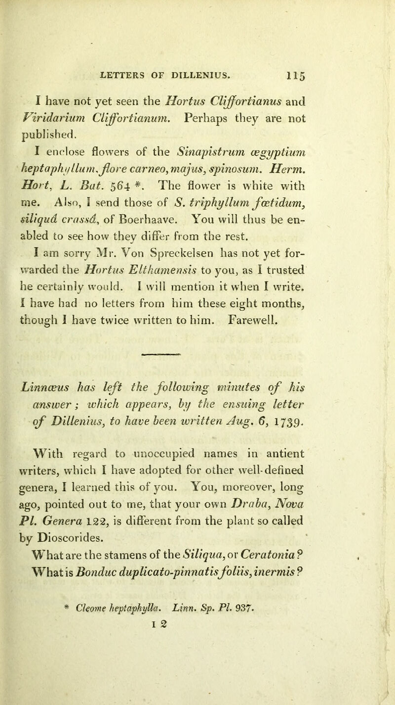 I have not yet seen the Hortus Cliffortianus and Viridarium Cliffortianum. Perhaps they are not published. I enclose flowers of the Sinapistrum oegyptium heptaphpllum.Jlore carneo,majus, spinosum. Herm. Hort, L. Bat. 564 The flower is white with me. Also, 1 send those of S. triphyllum fcetidum^ siliqud crassd, of Boerhaave. You will thus be en- abled to see how they differ from the rest. I am sorry Mr. Von Spreckelsen has not yet for- warded the Hortus Elthamensis to you, as I trusted he certainly would. I will mention it when I write. 1 have had no letters from him these eight months, though 1 have twice written to him. Farewell. Linnceus has left the following miniites of his answer; which appears, hy the ensuing letter of Dillenius, to have been written Aug. 6, 173,9. With regard to unoccupied names in antient writers, which I have adopted for other w^ell-defined genera, I learned this of you. You, moreover, long ago, pointed out to me, that your own Draha, Nova PI, Genera 122, is different from the plant so called by Dioscorides. What are the stamens of the Siliqua, or Ceratonia ? What is Bonduc duplicaio-pinnatisfoliis, inermis ? * Cleome heptaphylla. Linn. Sp. PL 937«