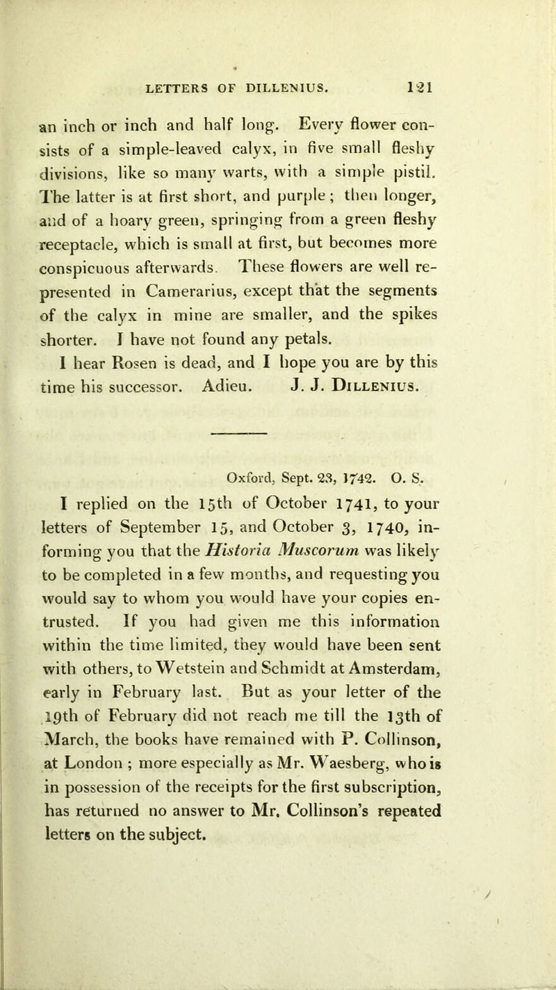 an inch or inch and half long. Every flower con- sists of a simple-leaved calyx, in five small fleshy divisions, like so many warts, with a simple pistil. The latter is at first short, and purple ; then longer, and of a hoary green, springing from a green fleshy receptacle, which is small at first, but becomes more conspicuous afterwards. These flowers are well re- presented in Camerarius, except that the segments of the calyx in mine are smaller, and the spikes shorter. I have not found any petals. 1 hear Rosen is dead, and I hope you are by this time his successor. Adieu. J. J. Dillenius. Oxford, Sept. 23, JT'42. O. S. I replied on the 15th of October 1741, toyour letters of September 15, and October 3, I740, in- forming you that the Historia Muscorum was likely to be completed in a few months, and requesting you would say to whom you would have your copies en- trusted. If you had given me this information within the time limited, they would have been sent with others, toWetstein and Schmidt at Amsterdam, early in February last. But as your letter of the 19th of February did not reach me till the 13th of March, the books have remained with P. Collinson, at London ; more especially as Mr. Waesberg, who is in possession of the receipts for the first subscription, has returned no answer to Mr, Collinson’s repeated letters on the subject.