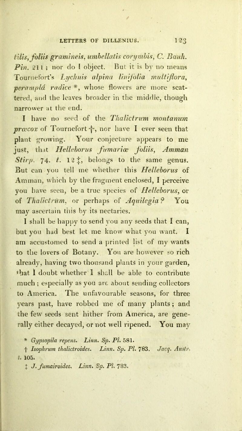 tills, Jhliis gramlneis, umhellatls coiymhis, C. Batik. Pin. 211; nor do I object. But it is by no means Tournefort’s Lychnis alpina Unijblia multijlora, perarnpld rndice whose flowers are more scat- tered, and the leaves broader in the middie, though narrower at the end. I have no seed of the Thalictrum montamim prcccox of Tournefort nor have I ever seen that plant growing. Your conjecture appears to me just, that Hellehorns fnmarias foUis, Amman Stirp. 74. t. 12 belongs to the same genus. But can you tell me whether this Hellehorns of Amman, which by the fragment enclosed, I perceive you have seen, be a true species of Hellehorns, or of Thalictrum, or perhaps of Aquilegia ? You may ascertain this by its nectaries. I shall be hap))y to send you any seeds that I can, but you had best let me know what you want. I am accustomed to send a printed list of my wants to the lovers of Botany. You are however so rich already, having two thousand plants in your garden, ♦bat 1 doubt whether I shall be able to contribute much ; especially as you are about sending collectors to America. The unfavourable seasons, for three years past, have robbed me of many plants ; and the few seeds sent hither from America, are gene- rally either decayed, or not w'ell ripened. You may * Gypsopila repens. Linn. Sp. PI. 581. f Isophrum thalictraides. Linn. Sp. PI. 783, Jacq. Aiistr. t. 105. X J. fiimairoides. Linn. Sp. PI. 783,