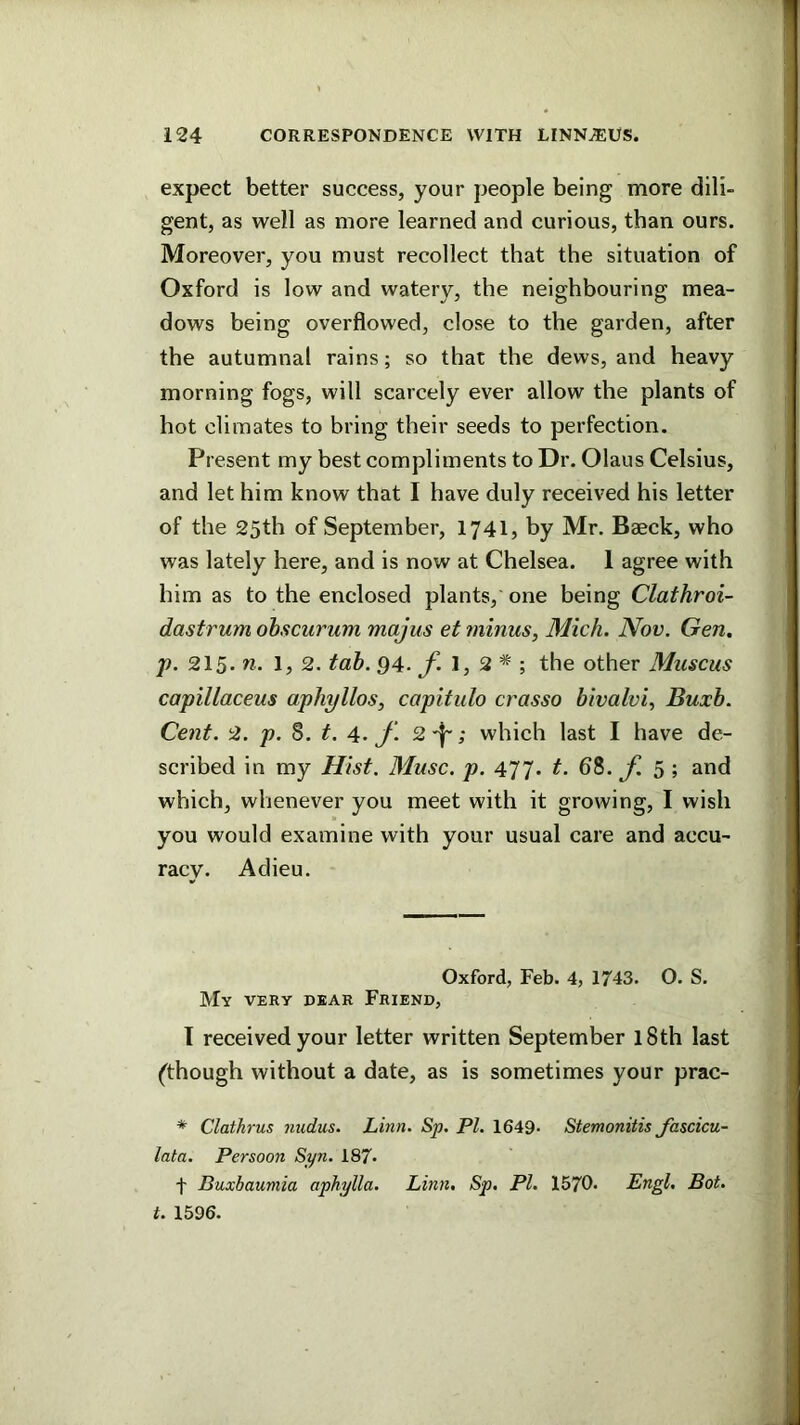 expect better success, your people being more dili- gent, as well as more learned and curious, than ours. Moreover, you must recollect that the situation of Oxford is low and watery, the neighbouring mea- dows being overflowed, close to the garden, after the autumnal rains; so that the dews, and heavy morning fogs, will scarcely ever allow the plants of hot climates to bring their seeds to perfection. Present my best compliments to Dr. Olaus Celsius, and let him know that I have duly received his letter of the 25th of September, 1741, by Mr. Baeck, who was lately here, and is now at Chelsea. 1 agree with him as to the enclosed plants, one being Clathroi- dastrum ohscurum majus et minus, Mich. Nov. Gen. jp. 215. w. 1, 2. tah. 94. 1, 2 * ; the other Muscus capillaceus aphyllos, capitulo crasso bivalvi, Buxh. Cent. 2. p. S. t. 4. f. 2'f'; which last I have de- scribed in my Hist. Muse. p. 477. t. 68. f. 5 ; and which, whenever you meet with it growing, I wish you would examine with your usual care and accu- racy. Adieu. Oxford, Feb. 4, 1743. O. S. My very dear Friend, I received your letter written September l8th last (though without a date, as is sometimes your prac- * Clathrus nudus. Linn. Sp. PI. 1649- Stemonitis foscicu- lata. Persoon Syn. 187* t Buxbaumia aphylla. Linn, Sp. PI. 1570. Engl, Bot. t. 1596.
