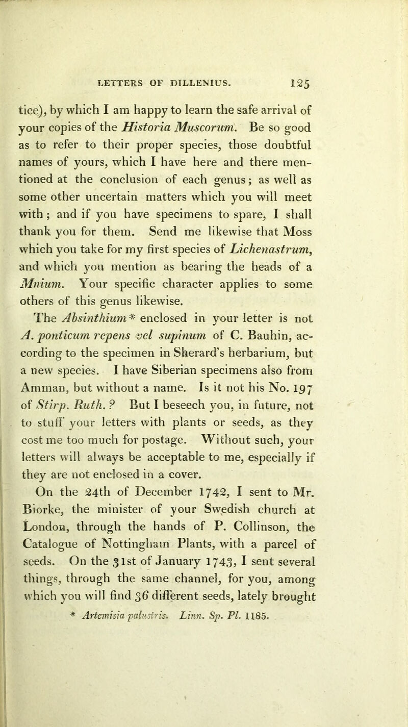 tice), by which I am happy to learn the safe arrival of your copies of the Historia Muscorum. Be so good as to refer to their proper species, those doubtful names of yours, which I have here and there men- tioned at the conclusion of each genus; as well as some other uncertain matters which you will meet with ; and if you have specimens to spare, I shall thank you for them. Send me likewise that Moss which you take for my first species of Lichenastrum, and which vou mention as bearino; the heads of a Mnium. Your specific character applies to some others of this genus likewise. The Ahsinthiiim^ enc\o?,e(ii in your letter is not A. ponticum repens vel suphiiim of C. Bauhin, ac- cording to the specimen in Sherard’s herbarium, but a new species. I have Siberian specimens also from Amman, but without a name. Is it not his No. 197 of Sfirp. Ruth. ? But I beseech you, in future, not to stuflT your letters with plants or seeds, as they cost me too much for postage. Without such, your letters will always be acceptable to me, especially if they are not enclosed in a cover. On the 24th of December 1742, I sent to Mr. Biorke, the minister of your Swjedish church at London, through the hands of P. Collinson, the Catalogue of Nottingham Plants, with a parcel of seeds. On the 31st of January 1743, I sent several things, through the same channel, for you, among which you will find 36 different seeds, lately brought * Artemisia falustris. Linn. Sp. PL WQb.