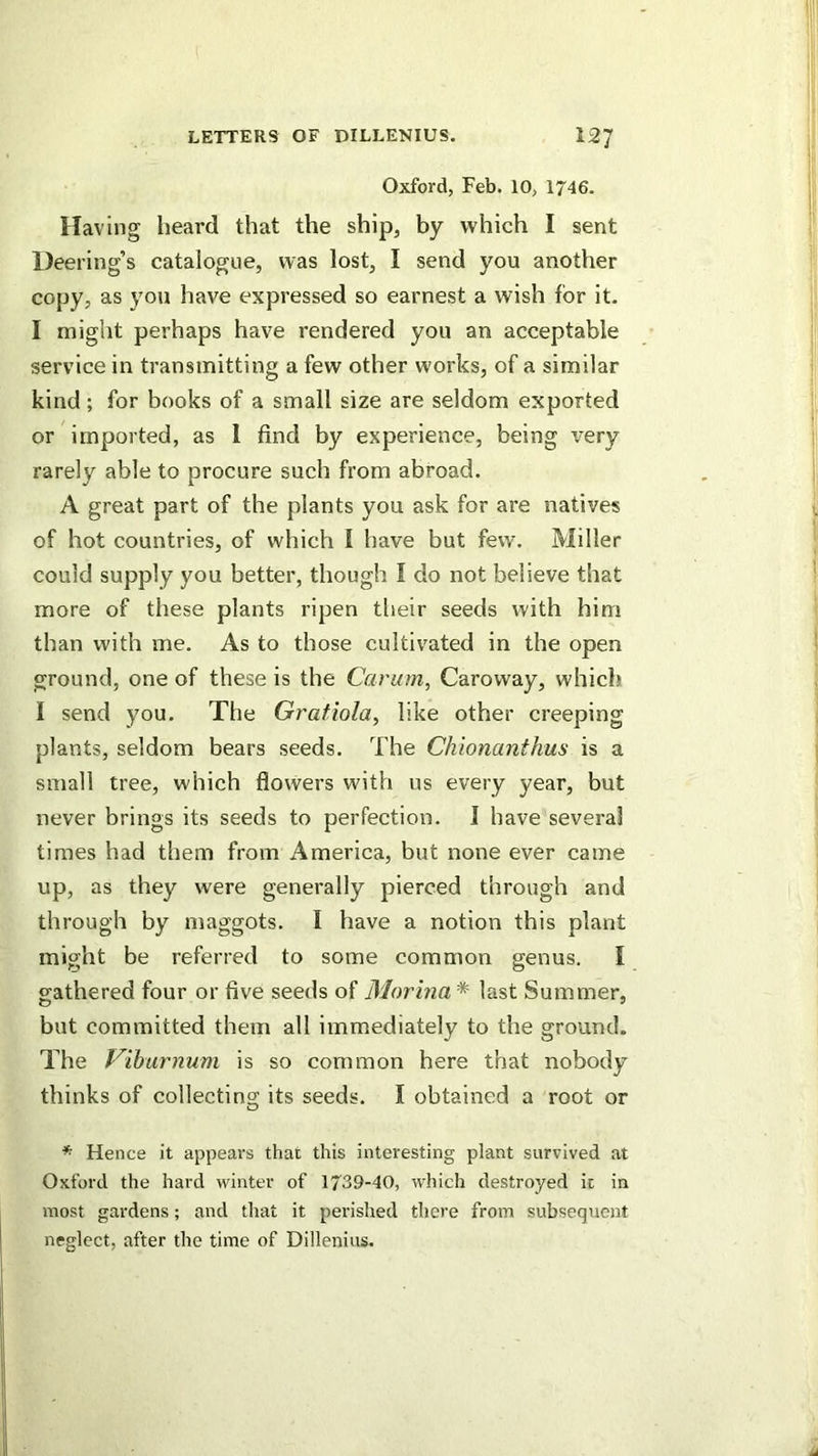 Oxford, Feb. 10, 1746. Having heard that the ship, by which I sent Deering’s catalogue, was lost, I send you another copy, as you have expressed so earnest a wish for it. I might perhaps have rendered you an acceptable service in transmitting a few other works, of a similar kind; for books of a small size are seldom exported or imported, as I find by experience, being very rarely able to procure such from abroad. A great part of the plants you ask for are natives of hot countries, of which I have but few. Miller could supply you better, though I do not believe that more of these plants ripen their seeds with him than with me. As to those cultivated in the open ground, one of these is the Carum, Caroway, which I send you. The Gratiola^ like other creeping plants, seldom bears seeds. The Chionantkus is a small tree, which flowers with us every year, but never brings its seeds to perfection. I have several times had them from America, but none ever came up, as they were generally pierced through and through by maggots. I have a notion this plant might be referred to some common genus, I gathered four or five seeds of Marina * last Summer, but committed them all immediately to the ground. The Vihurnum is so common here that nobody thinks of collecting its seeds. I obtained a root or * Hence it appears that this interesting plant survived at Oxford the hard winter of 1739-40, which destroyed ic in most gardens; and that it perished there from subsequent neglect, after the time of Dillenius.