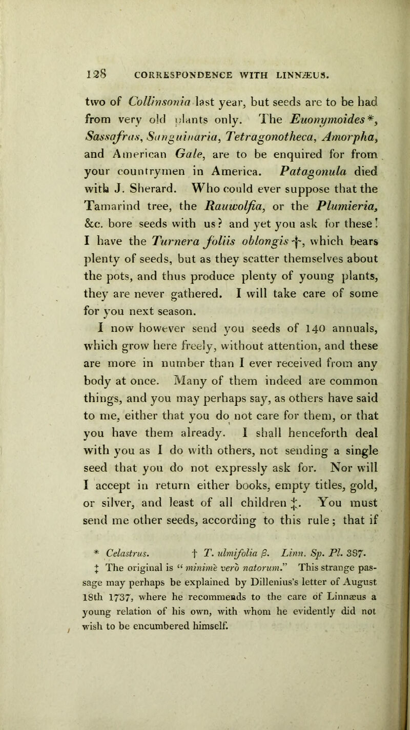 two of Collinsnnia last year, but seeds arc to be had from very old ijlants only. The Euonymoides*^ Sassafras, Sitnguinaria, Tetragonotheca, Amorpha, and American Gale, are to be enquired for from your countrymen in America. Patagonula died with J. Sherard. Who could ever suppose that the Tamarind tree, the Rauwolfia, or the Plumieria, &c. bore seeds with us? and yet you ask for these! I have the Turnera Jbliis oblongis -i-, which bears ])lenty of seeds, but as they scatter themselves about the pots, and thus produce plenty of young plants, they are never gathered. I will take care of some for you next season. I now however send you seeds of 140 annuals, which grow here freely, without attention, and these are more in number than I ever received from anv body at once. Many of them indeed are common things, and you may perhaps say, as others have said to me, either that you do not care for them, or that you have them already. 1 shall henceforth deal with you as I do with others, not sending a single seed that you do not expressly ask for. Nor will I accept in return either books, empty titles, gold, or silver, and least of all children You must send me other seeds, according to this rule; that if * Celastrus, t T. ulmijblia Linn. Sp. PI. 387- t The original is “ minime vero natorum.” This strange pas- sage may perhaps be explained by Dillenius’s letter of August 18th 1737, where he recommends to the care of Linnaeus a young relation of his own, with whom he evidently did not wish to be encumbered himself.
