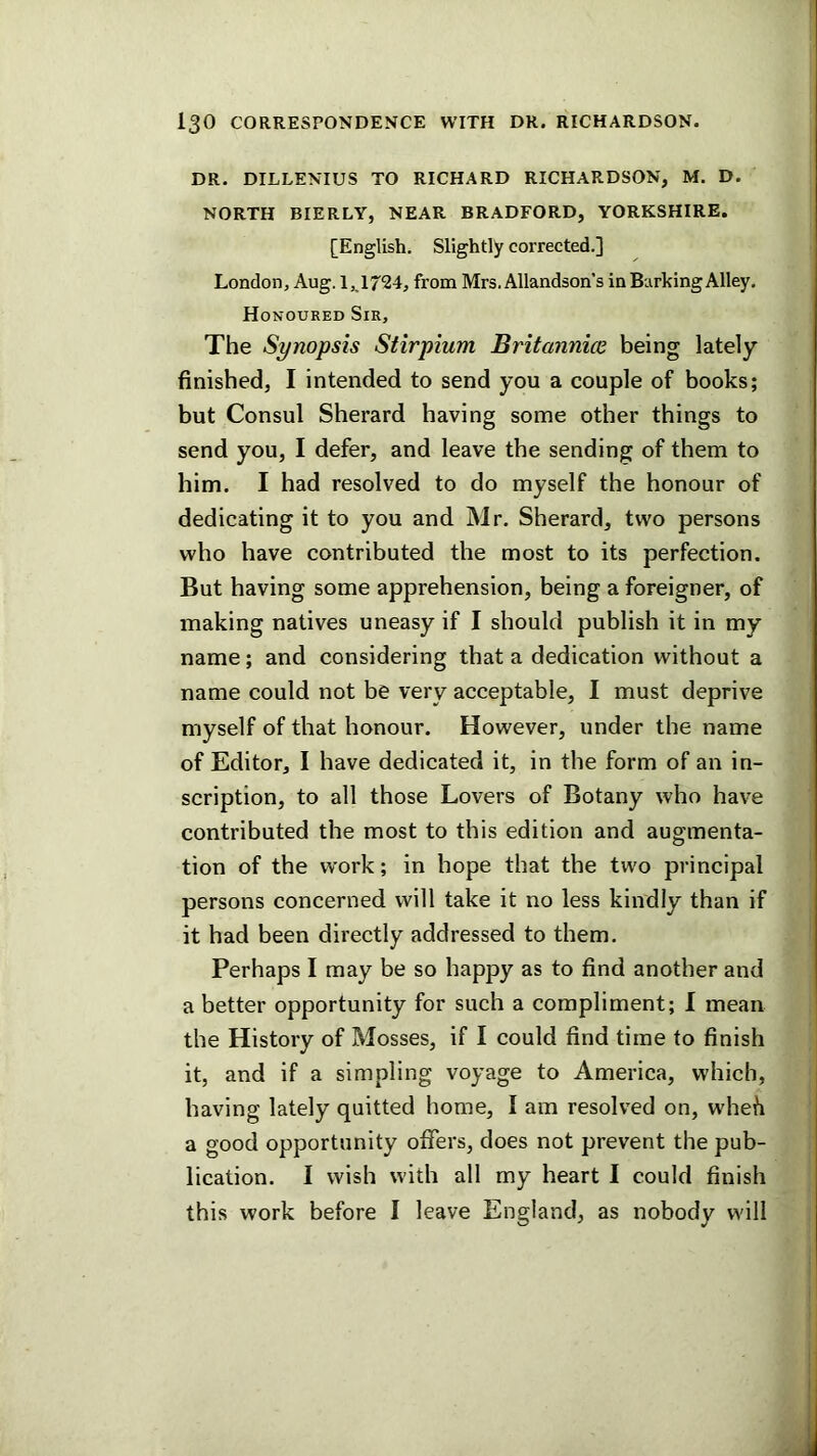 DR. DILLENIUS TO RICHARD RICHARDSON, M. D. NORTH BIERLY, NEAR BRADFORD, YORKSHIRE. [English. Slightly corrected.] London, Aug. 1,1724, from Mrs. Allandson’s in Barking Alley, Honoured Sir, The Synopsis Stirpium Britannice being lately finished, I intended to send you a couple of books; but Consul Sherard having some other things to send you, I defer, and leave the sending of them to him. I had resolved to do myself the honour of dedicating it to you and Mr. Sherard, two persons who have contributed the most to its perfection. But having some apprehension, being a foreigner, of making natives uneasy if I should publish it in my name; and considering that a dedication without a name could not be very acceptable, I must deprive myself of that honour. However, under the name of Editor, I have dedicated it, in the form of an in- scription, to all those Lovers of Botany who have contributed the most to this edition and augmenta- tion of the work; in hope that the two principal persons concerned will take it no less kindly than if it had been directly addressed to them. Perhaps I may be so happy as to find another and a better opportunity for such a compliment; I mean the History of Mosses, if I could find time to finish it, and if a simpling voyage to America, which, having lately quitted home, I am resolved on, wheh a good opportunity offers, does not prevent the pub- lication. I wish with all my heart I could finish this work before I leave England, as nobody will