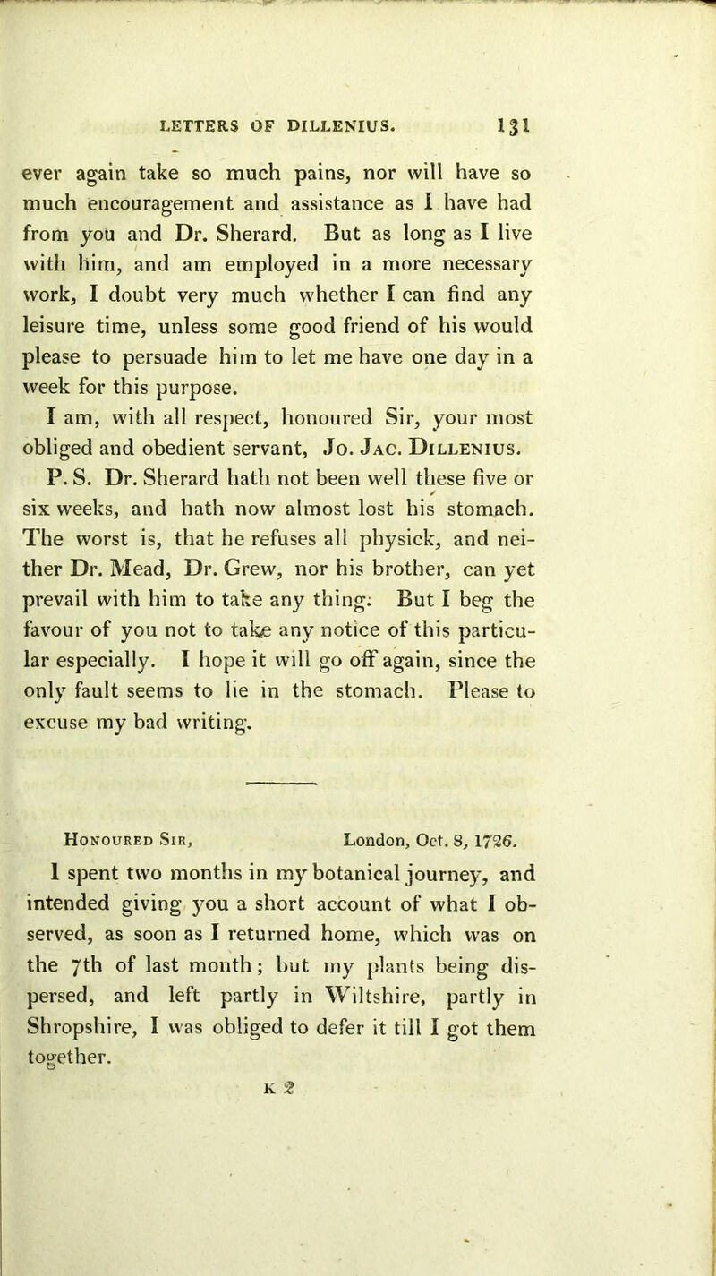 ever again take so much pains, nor will have so much encouragement and assistance as I have had from you and Dr. Sherard. But as long as I live with him, and am employed in a more necessary work, I doubt very much whether I can find any leisure time, unless some good friend of his would please to persuade him to let me have one day in a week for this purpose. I am, with all respect, honoured Sir, your most obliged and obedient servant, Jo. Jac. Dillenius. P. S. Dr. Sherard hath not been well these five or ✓ six weeks, and hath now almost lost his stomach. The worst is, that he refuses all physick, and nei- ther Dr. Mead, Dr. Grew, nor his brother, can yet prevail with him to take any thing; But I beg the favour of you not to take any notice of this particu- lar especially. I hope it will go off again, since the only fault seems to lie in the stomach. Please to excuse my bad writing. Honoured Sir, London, Oct. 8, 1726. 1 spent two months in my botanical journey, and intended giving you a short account of what I ob- served, as soon as I returned home, which was on the 7th of last month; but my plants being dis- persed, and left partly in Wiltshire, partly in Shropshire, I was obliged to defer it till I got them tou^ether. o