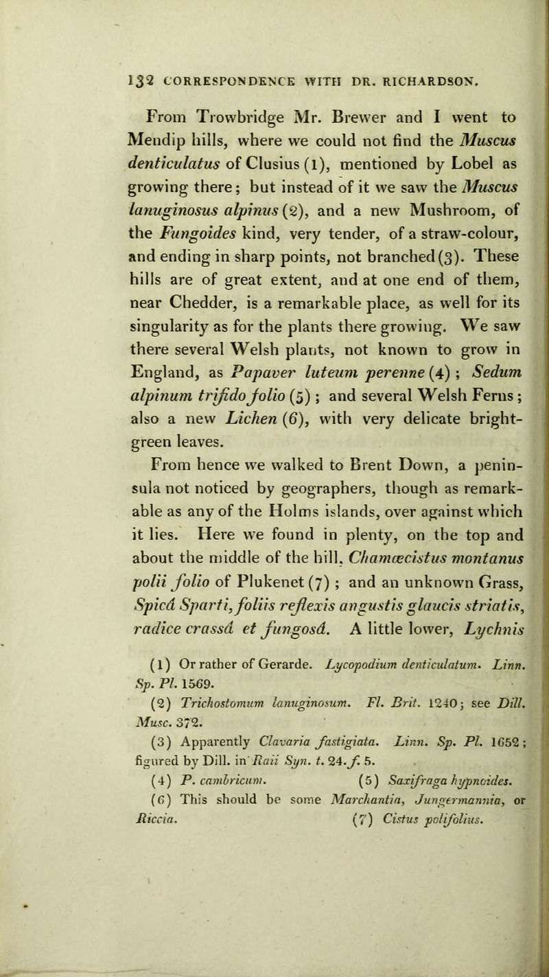 From Trowbridge Mr. Brewer and I went to Mendip hills, where we could not find the Muscils of Clusius (l), mentioned by Lobel as growing there; but instead of it we saw the Muscus lanuginosus alpimis (2), and a new Mushroom, of the Fungoides kind, very tender, of a straw-colour, and ending in sharp points, not branched(3). These hills are of great extent, and at one end of them, near Chedder, is a remarkable place, as well for its singularity as for the plants there growing. We saw there several Welsh plants, not known to grow in England, as Papaver luteum perenne (4) ; Sedum alphium trifidoJoUo (5); and several Welsh Ferns; also a new Lichen (6), with very delicate bright- green leaves. From hence we walked to Brent Down, a penin- sula not noticed by geographers, though as remark- able as any of the Holms islands, over against which it lies. Here we found in plenty, on the top and about the middle of the hill, Chamcecistus montanus polii folio of Plukenet (7) ; and an unknown Grass, Spied Sparfi,foliis refexis angustis glaucis striatis, j radice crassd et fungosd. A little lower. Lychnis ] (1) Or rather of Gerarde. Lycopodium denticutatum. Linn. ] S;). PZ. 1569. ■ (2) Trichostomum lamiginosum. FI. Brit. 12405 see Dill. Muse. 372. (3) Apparently Clavaria fastigiata. Linn. Sp. PI. 1652; - figured by Dill, in' Baii Syn. t. 24._/l 5. (4) P. camlriaim. (5) Saxifraga hypneides. (6) This should be some Marchantin, Jungermannia, or Jticcia. (/’) Cistus polifolius.