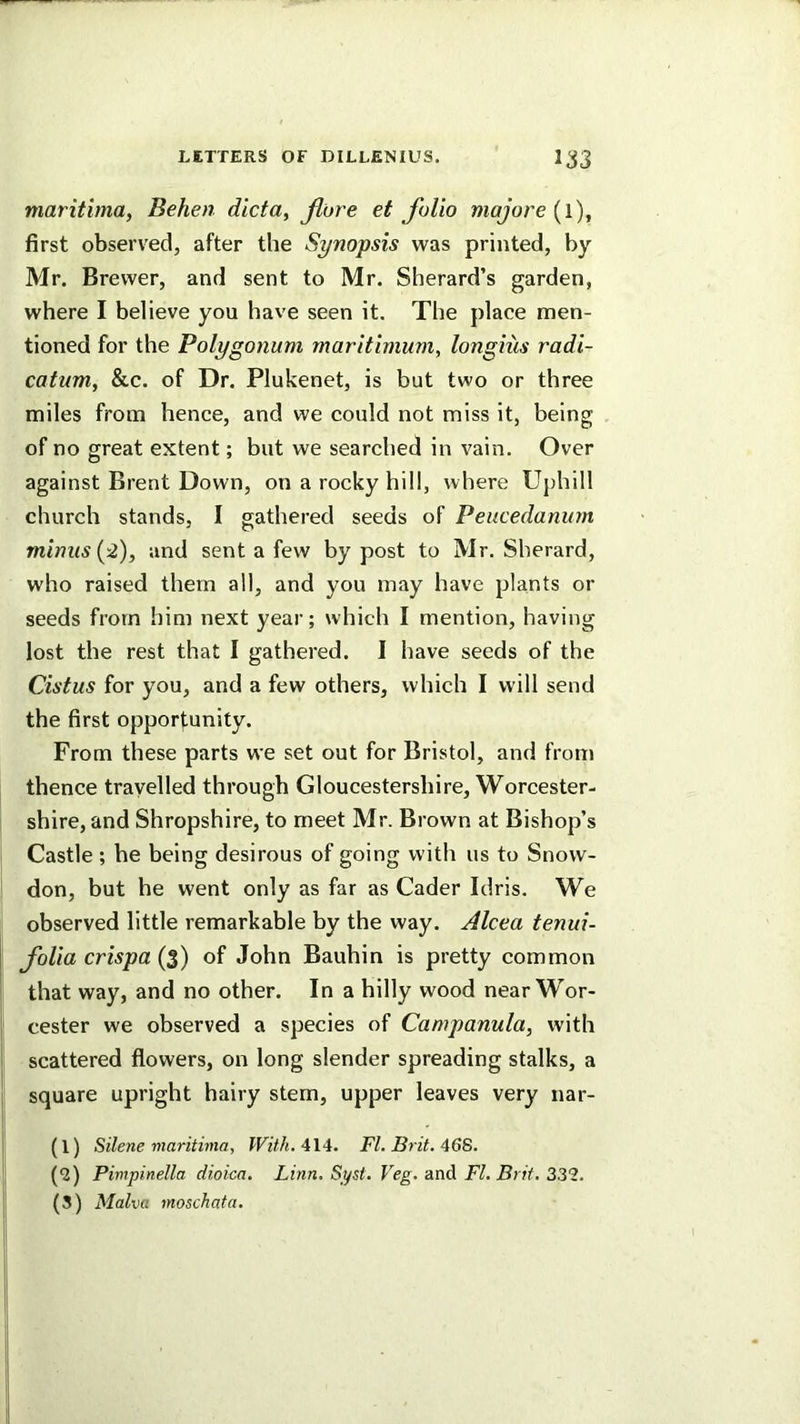 maritima, Behen dicta, fibre et folio majore [i), first observed, after the Synopsis was printed, by- Mr. Brewer, and sent to Mr. Sherard’s garden, where I believe you have seen it. The place men- tioned for the Polygonum maritimum, longiiis radi- catum, &c. of Dr. Plukenet, is but two or three miles from hence, and we could not miss it, being of no great extent; but we searched in vain. Over against Brent Down, on a rocky hill, where Uphill church stands, I gathered seeds of Peucedanum minus {-2), and sent a few by post to Mr. Sherard, who raised them all, and you may have plants or seeds from him next year; which I mention, having lost the rest that I gathered. I have seeds of the Cistus for you, and a few others, which I will send the first opportunity. From these parts we set out for Bristol, and from thence travelled through Gloucestershire, Worcester- shire, and Shropshire, to meet Mr. Brown at Bishop’s Castle ; he being desirous of going with us to Snow- don, but he went only as far as Cader Idris. We observed little remarkable by the way. Alcea tenui- fiolia crispa {$) of John Bauhin is pretty common that way, and no other. In a hilly wood near Wor- I cester we observed a species of Campanula, with ! scattered flowers, on long slender spreading stalks, a (l) Silene maritima, 414. FI. B^it, 46S. (J) Pimpinella dioica. Linn. Syst. Veg. 'dndi FI. Brit. 2Z2.