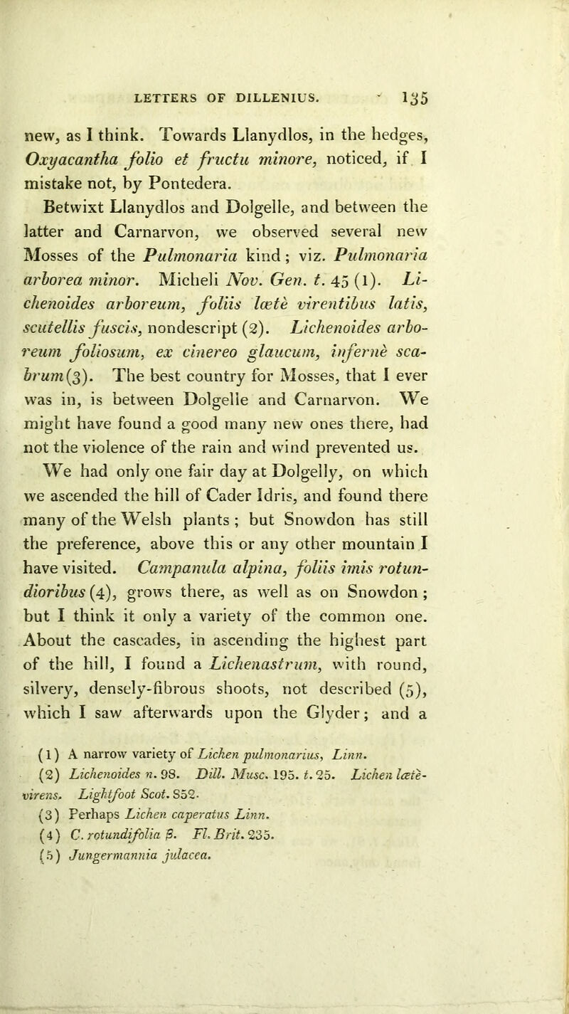 neWj as I think. Towards Llanydlos, in the hedges, Oxyacantha folio et fnictu minore, noticed, if I mistake not, by Pontedera. Betwixt Llanydlos and Dolgelle, and between the latter and Carnarvon, we observed several new Mosses of the Pulmonaria kind; viz. Pulmonaria arhorea minor. Micheli Nov. Gen. t. 45 (l). Li- chenoides arhoreum, foliis Icete virentibus latis, sciiteUis fuscis, nondescript (2). Lichenoides arbo- reuni foUosum, ex cinereo glaucum, inf erne sca- hrum{s). The best country for Mosses, that I ever w'as in, is between Dolgelle and Carnarvon. We might have found a good many new ones there, had not the violence of the rain and wind prevented us. We had only one fair day at Dolgelly, on which we ascended the hill of Cader Idris, and found there many of the Welsh plants ; but Snowdon has still the preference, above this or any other mountain I have visited. Campanula alpina, foliis irnis rotim- diorihus (4), grows there, as well as on Snowdon ; but I think it only a variety of the common one. About the cascades, in ascending the highest part of the hill, I found a Lichenastrum, with round, silvery, densely-fibrous shoots, not described (5), which I saw afterwards upon the Glyder; and a (1) A narrow variety of Lichen pulmonarius, Linn. (2) Lichenoides n.QS. Dill. Muse. 195. t.2o. Lichen Icete- virens. Lightfoot Scot. S52. (3) Perhaps Lichen caperatus Linn. (4) C. rot undifolia FI, Brit.255. (.t) Jungermannia julacea.