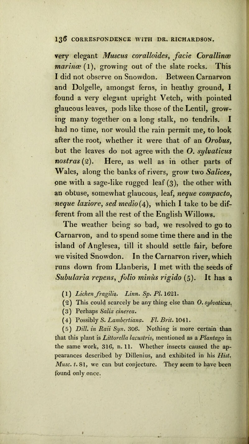 very elegant Muscus coralloides, facie Corallince marinoe (l), growing out of the slate rocks. This I did not observe on Snowdon. Between Carnarvon and Dolgelle, amongst ferns, in heathy ground, I found a very elegant upright Vetch, with pointed glaucous leaves, pods like those of the Lentil, grow- ing many together on a long stalk, no tendrils. I had no time, nor would the rain permit me, to look after the root, whether it were that of an Orobus, but the leaves do not agree with the O. sylvaticus nostras {2). Here, as well as in other parts of Wales, along the banks of rivers, grow two Sallees^ pne with a sage-like rugged leaf (3), the other with an obtuse, somewhat glaucous, leaf, neque compacto^ neque laxiore, sed inedio{4)^ which I take to be dif- ferent from all the rest of the English Willows. The weather being so bad, we resolved to go to Carnarvon, and to spend some time there and in the island of Anglesea, till it should settle fair, before we visited Snowdon. In the Carnarvon river, which runs down from Llanberis, I met with the seeds of Suhularia repens, folio minus rigido (5). It has a (1) Lichen Jragilis. Linn. Sp. PI. 1621. (2) This could scarcely be any thing else than 0. sylvaticus, (3) Perhaps Salix cinerea. (4 ) Possibly S. Lambertiana. FI. Brit. 1041. (5) Dill, in Raii Syn. 306. Nothing is more certain than that this plant is Littorella lacustris, mentioned as a Plantago in the same work, 316, n. 11. Whether insects caused the ap- pearances described by Dillenius, and exhibited in his Hist. Muse. t. 81, we can but conjecture. They seem to have been found only once.