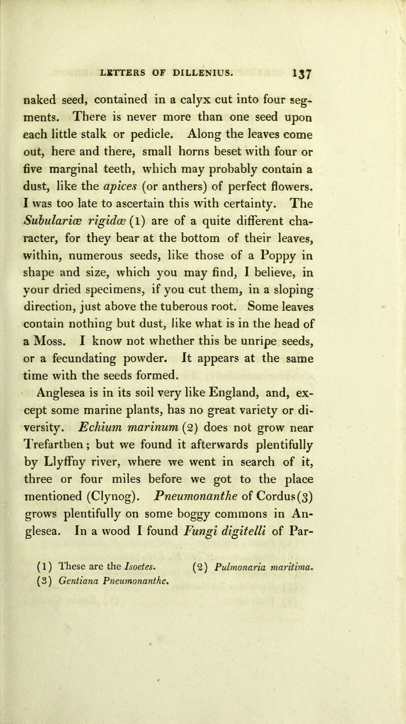 naked seed, contained in a calyx cut into four seg- ments. There is never more than one seed upon each little stalk or pedicle. Along the leaves come out, here and there, small horns beset with four or five marginal teeth, which may probably contain a dust, like the apices (or anthers) of perfect flowers. I was too late to ascertain this with certainty. The SuhularicB rigidoe (l) are of a quite different cha- racter, for they bear at the bottom of their leaves, within, numerous seeds, like those of a Poppy in shape and size, which you may find, I believe, in your dried specimens, if you cut them, in a sloping direction, just above the tuberous root. Some leaves contain nothing but dust, like what is in the head of a Moss. I know not whether this be unripe seeds, or a fecundating powder. It appears at the same time with the seeds formed. Anglesea is in its soil very like England, and, ex- cept some marine plants, has no great variety or di- versity. Echium marinum (2) does not grow near Trefarthen; but we found it afterwards plentifully by Llyffny river, where we went in search of it, three or four miles before we got to the place mentioned (Clynog). Pneumonanthe of Cordus(3) grows plentifully on some boggy commons in An- glesea. In a wood I found Fungi digitelli of Par- (l) These are the/iorfes. (2) Pulmonaria maritima. (3) Gentiana Pneumonanthe.