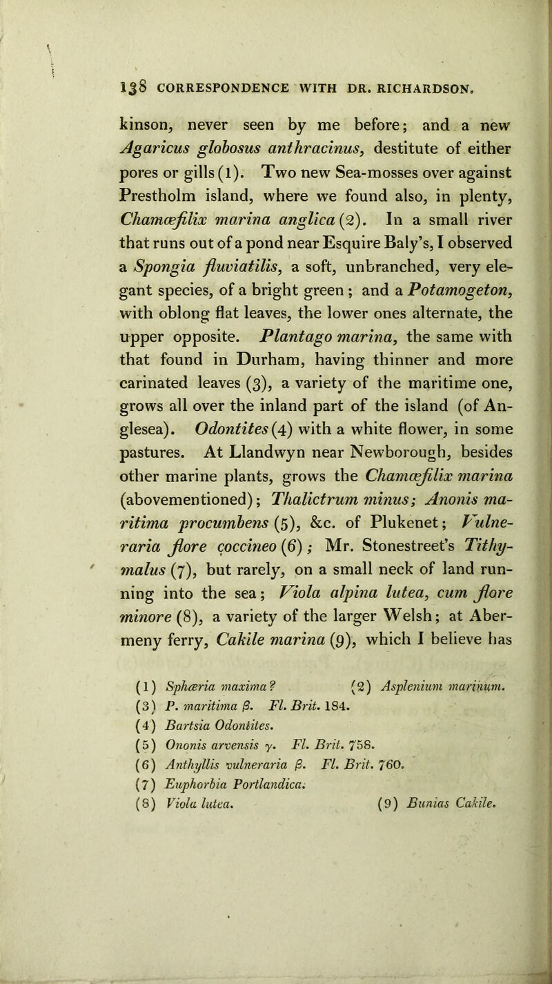 kinson, never seen by me before; and a new Agaricus globosus anthracinus, destitute of either pores or gills (l). Two new Sea-mosses over against Prestholm island, where we found also, in plenty, Chamcejilix marina anglica{2). In a small river that runs out of a pond near Esquire Baly’s, I observed a Spongia fluviatilis, a soft, unbranched, very ele- gant species, of a bright green ; and a Potamogeton, with oblong flat leaves, the lower ones alternate, the upper opposite. Plantago marina^ the same with that found in Durham, having thinner and more carinated leaves (3), a variety of the maritime one, grows all over the inland part of the island (of An- glesea). Odontites {4) with a white flower, in some pastures. At Llandwyn near Newborough, besides other marine plants, grows the Chamcejilix marina (abovementioned); Thalictrum minus; Anonis ma- ritima procumhens (5), &c. of Plukenet; Vulne- raria Jiore coccineo (6); Mr. Stonestreet’s Tithy- 7nalus (7), but rarely, on a small neck of land run- ning into the sea; Viola alpina lutea, cum jiore minore (8), a variety of the larger Welsh; at Aber- meny ferry, Cakile marina (9), which I believe has (1) Spliceria maxima? (2) Aspleniuni marihum. (3) P. maritima FI. Brit. ISA. (4) Bartsia Odontites. (5) Ononis arvensis y. FI. Brit. 758. (6) Anthyllis vulneraria j9. FI. Brit. 760. (7) Fuphorhia Portlandica; (8) Viola lutea. (9) Bunias Cakile.