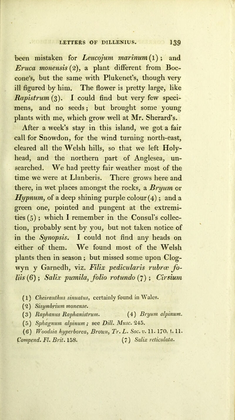 been mistaken for Leucojum marinum (l) ; and Eruca monensis{2), a plant different from Boc- cone’s, but the same with Plukenet’s, though very ill figured by him. The flower is pretty large, like Rapistrum (3). I could find but very few speci- mens, and no seeds; but brought some young plants with me, which grow well at Mr. Sherard’s. After a week’s stay in this island, we got a fair call for Snowdon, for the wind turning north-east, cleared all the Welsh hills, so that we left Holy- head, and the northern part of Anglesea, un- searched. We had pretty fair weather most of the time we were at Llanberis. There grows here and there, in wet places amongst the rocks, a Bryum or Hypnum, of a deep shining purple colour (4); and a green one, pointed and pungent at the extremi- ties (5); which I remember in the Consul’s collec- tion, probably sent by you, but not taken notice of in the Synopsis. I could not find any heads on either of them. We found most of the Welsh plants then in season; but missed some upon Clog- wyn y Garnedh, viz. Filix pedicularis I'uhrce fo- liis (6) ; Salix pumila, folio rotundo (7) ; Cirsium (1) Cheiranthus sinuatiis, certainly found in Wales. ( 2) Sisymbrium monense. (3) Raphanus Raphanistrum. (4) Bryum alpinum. (5) Sphagnum alpinum; see Dill. Muse, 245. (6) Woodsia hyperborea, Broivn, Tr.L. Soc.v. 11. 170. 1.11. Compend, FI. Brit. 158. (7) Salix reticulata.