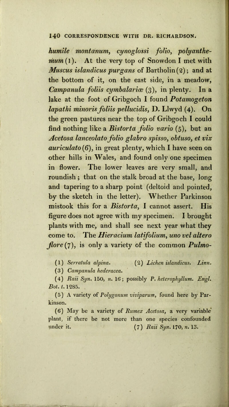 humile montanum, cynoglossi folio, polyanthe- riium (l). At the very top of Snowdon I met with Muscus islandicus purgans of Bartholin (2); and at the bottom of it, on the east side, in a meadow. Campanula foliis cymbalarice (3), in plenty. In a lake at the foot of Gribgoch I found Potamogeton lapathi minoris foliis pellucidis, D, Llwyd (4). On the green pastures near the top of Gribgoch I could find nothing like a Bistorta folio vario (5), but an Acetosa lanceolato folio glabro spisso, obtuso, et vix auriculato(6), in great plenty, which I have seen on other hills in Wales, and found only one specimen in flower. The lower leaves are very small, and roundish ; that on the stalk broad at the base, long and tapering to a sharp point (deltoid and pointed, by the sketch in the letter). Whether Parkinson mistook this for a Bistorta, I cannot assert. His figure does not agree with my specimen. I brought plants with me, and shall see next year what they come to. The Hieracium latifoUum, uno vel altero fore(j), is only a variety of the common Pulmo- (1) Serratula alpina. (2) Lichen islandicus. Linn. (3) Campanula hederacea. (4) Raii Syn. 150, n. 16; possibly P. heterophyllum. Engl. Bot. 1.1285, (5) A variety of Polygonum viviparum, found here by Par- kinson. (6) May be a variety of Rumex Acetosa, a very variable plant, if there be not more than one species confounded under it. (7) Raii Syn. I70, n. 13.