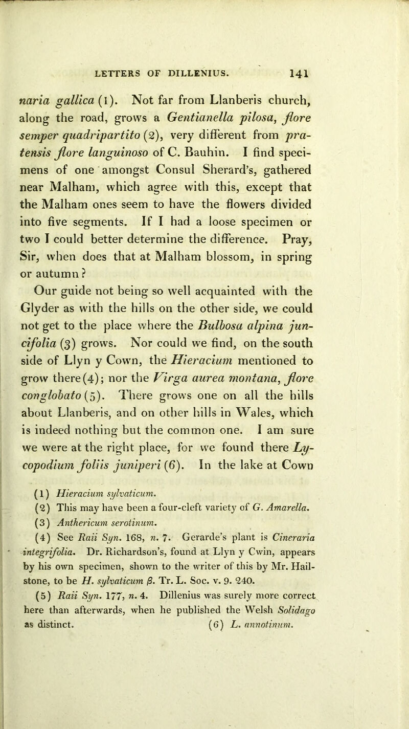 naria gallica (l ). Not far from Llanberis church, along the road, grows a Gentianella pilosa, Jiore semper quadrlpartito (2), very different from pra- tensis Jiore languinoso of C. Bauhin. I find speci- mens of one amongst Consul Sherard’s, gathered near Malham, which agree with this, except that the Malham ones seem to have the flowers divided into five segments. If I had a loose specimen or two I could better determine the difference. Pray, Sir, when does that at Malham blossom, in spring or autumn ? Our guide not being so well acquainted with the Glyder as with the hills on the other side, we could not get to the place where the Bulhosa alpina jun- cijolia (3) grows. Nor could we find, on the south side of Llyn y Cown, the Hieracium mentioned to grow there (4); nor the Virga aurea montana, jiore conglobafo {0). There grows one on all the hills about Llanberis, and on other hills in Wales, which is indeed nothing but the common one. I am sure we were at the right place, for we found there Lp- copodiwn foUis jwiiperi (6). In the lake at Cown (1) Hieracium sylvaticum. (2) This may have been a four-cleft variety of G. Amarella. (3) Anthericum serotinum. (4) See Raii Syn, 168, n. 7- Gerarde’s plant is Cineraria integrifolia. Dr. Richardson’s, found at Llyn y Cwin, appears by his own specimen, shown to the writer of this by Mr. Hail- stone, to be H. sylvaticum /S. Tr. L. Soc. v. 9. 240. (5) Raii Syn. 177, 4. Dillenius was surely more correct here than afterwards, when he published the Welsh Solidago as distinct. (6) L. annotbmm.